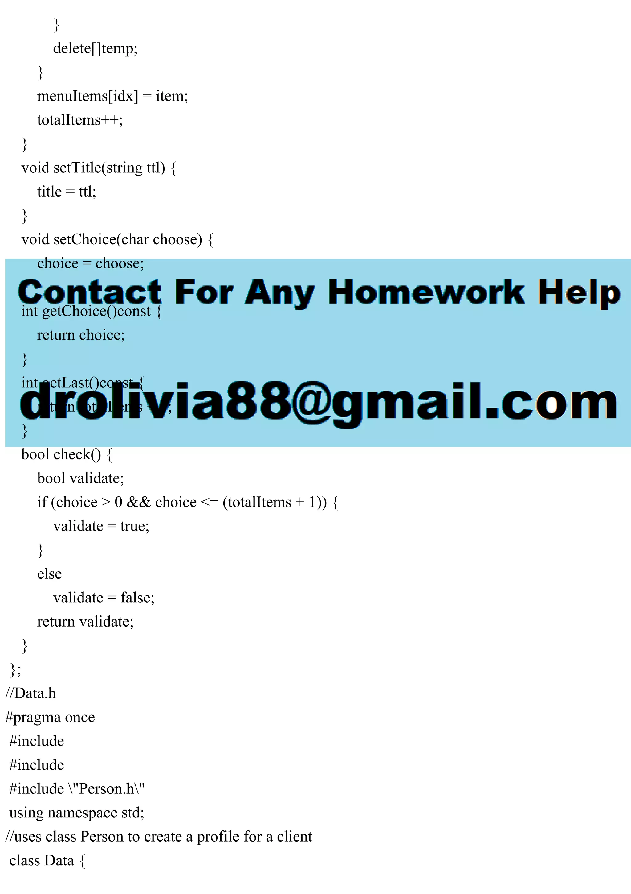 }
delete[]temp;
}
menuItems[idx] = item;
totalItems++;
}
void setTitle(string ttl) {
title = ttl;
}
void setChoice(char choose) {
choice = choose;
}
int getChoice()const {
return choice;
}
int getLast()const {
return totalItems + 1;
}
bool check() {
bool validate;
if (choice > 0 && choice <= (totalItems + 1)) {
validate = true;
}
else
validate = false;
return validate;
}
};
//Data.h
#pragma once
#include
#include
#include "Person.h"
using namespace std;
//uses class Person to create a profile for a client
class Data {
 