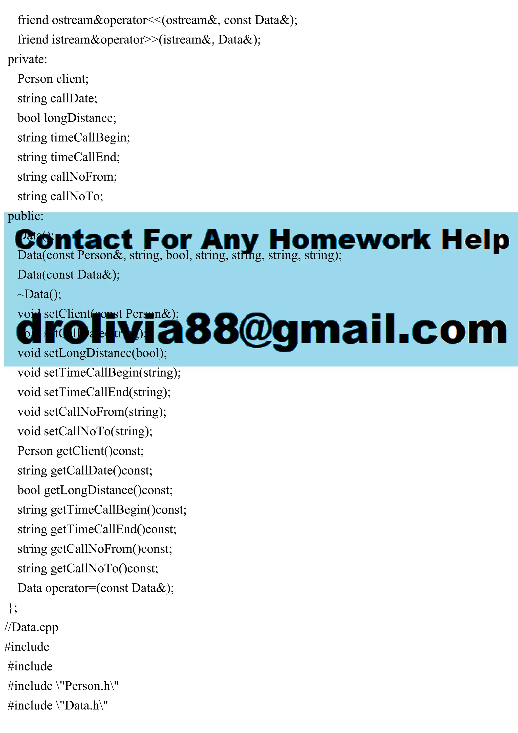 friend ostream&operator<<(ostream&, const Data&);
friend istream&operator>>(istream&, Data&);
private:
Person client;
string callDate;
bool longDistance;
string timeCallBegin;
string timeCallEnd;
string callNoFrom;
string callNoTo;
public:
Data();
Data(const Person&, string, bool, string, string, string, string);
Data(const Data&);
~Data();
void setClient(const Person&);
void setCallDate(string);
void setLongDistance(bool);
void setTimeCallBegin(string);
void setTimeCallEnd(string);
void setCallNoFrom(string);
void setCallNoTo(string);
Person getClient()const;
string getCallDate()const;
bool getLongDistance()const;
string getTimeCallBegin()const;
string getTimeCallEnd()const;
string getCallNoFrom()const;
string getCallNoTo()const;
Data operator=(const Data&);
};
//Data.cpp
#include
#include
#include "Person.h"
#include "Data.h"
 
