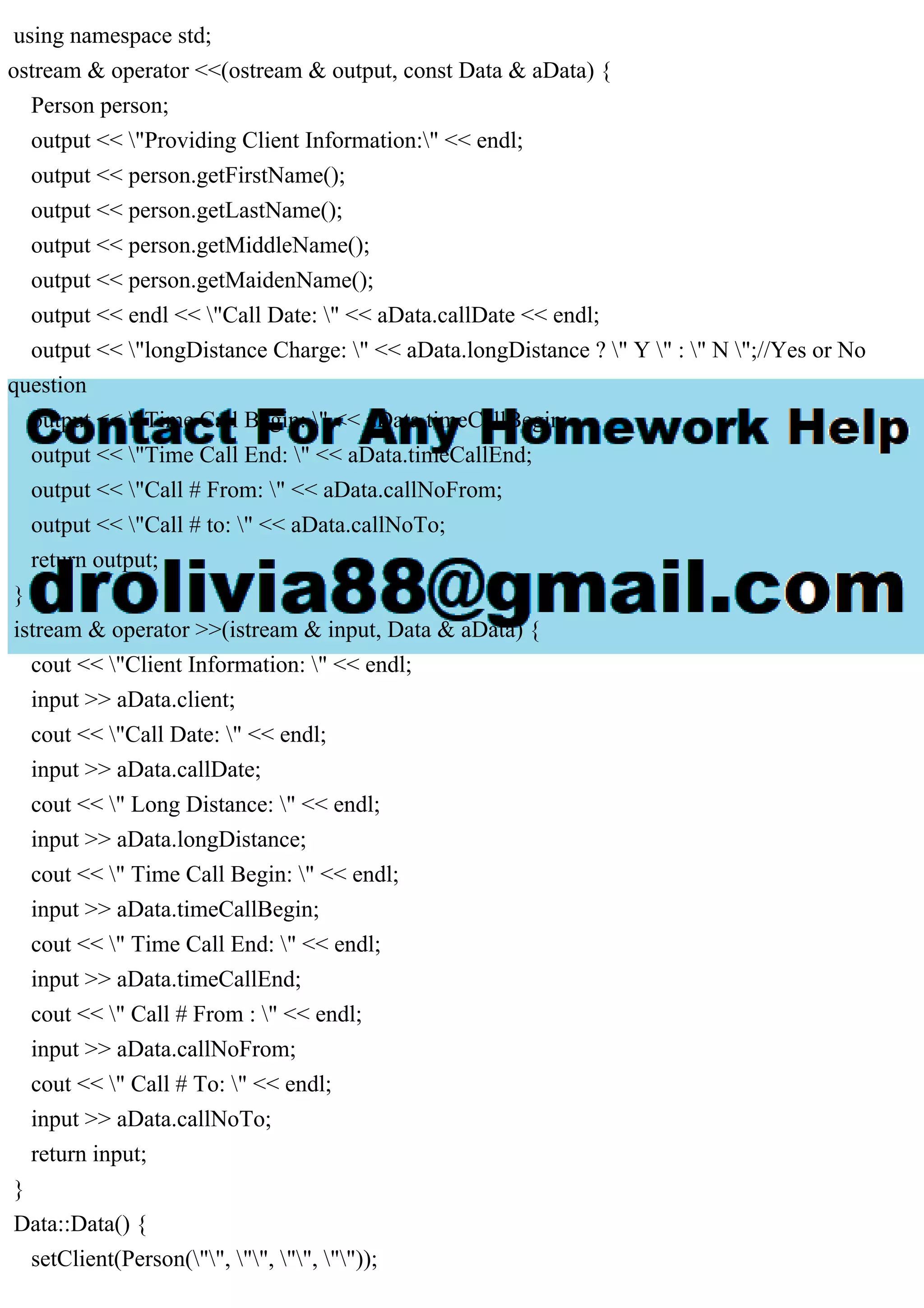 using namespace std;
ostream & operator <<(ostream & output, const Data & aData) {
Person person;
output << "Providing Client Information:" << endl;
output << person.getFirstName();
output << person.getLastName();
output << person.getMiddleName();
output << person.getMaidenName();
output << endl << "Call Date: " << aData.callDate << endl;
output << "longDistance Charge: " << aData.longDistance ? " Y " : " N ";//Yes or No
question
output << "Time Call Begin: " << aData.timeCallBegin;
output << "Time Call End: " << aData.timeCallEnd;
output << "Call # From: " << aData.callNoFrom;
output << "Call # to: " << aData.callNoTo;
return output;
}
istream & operator >>(istream & input, Data & aData) {
cout << "Client Information: " << endl;
input >> aData.client;
cout << "Call Date: " << endl;
input >> aData.callDate;
cout << " Long Distance: " << endl;
input >> aData.longDistance;
cout << " Time Call Begin: " << endl;
input >> aData.timeCallBegin;
cout << " Time Call End: " << endl;
input >> aData.timeCallEnd;
cout << " Call # From : " << endl;
input >> aData.callNoFrom;
cout << " Call # To: " << endl;
input >> aData.callNoTo;
return input;
}
Data::Data() {
setClient(Person("", "", "", ""));
 