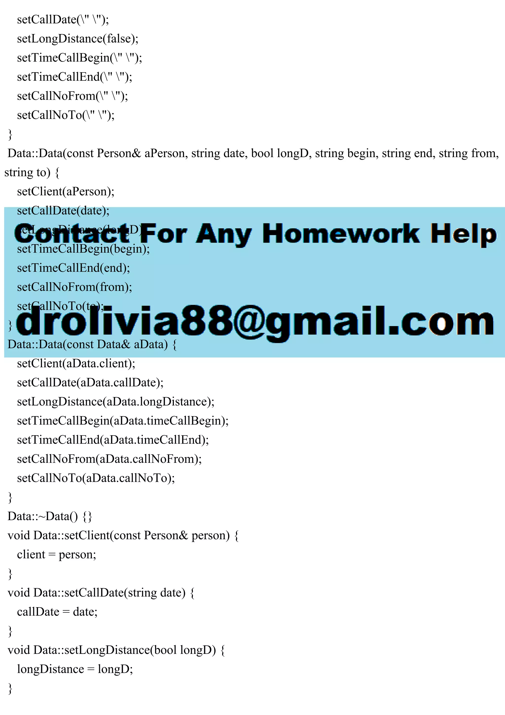 setCallDate(" ");
setLongDistance(false);
setTimeCallBegin(" ");
setTimeCallEnd(" ");
setCallNoFrom(" ");
setCallNoTo(" ");
}
Data::Data(const Person& aPerson, string date, bool longD, string begin, string end, string from,
string to) {
setClient(aPerson);
setCallDate(date);
setLongDistance(longD);
setTimeCallBegin(begin);
setTimeCallEnd(end);
setCallNoFrom(from);
setCallNoTo(to);
}
Data::Data(const Data& aData) {
setClient(aData.client);
setCallDate(aData.callDate);
setLongDistance(aData.longDistance);
setTimeCallBegin(aData.timeCallBegin);
setTimeCallEnd(aData.timeCallEnd);
setCallNoFrom(aData.callNoFrom);
setCallNoTo(aData.callNoTo);
}
Data::~Data() {}
void Data::setClient(const Person& person) {
client = person;
}
void Data::setCallDate(string date) {
callDate = date;
}
void Data::setLongDistance(bool longD) {
longDistance = longD;
}
 