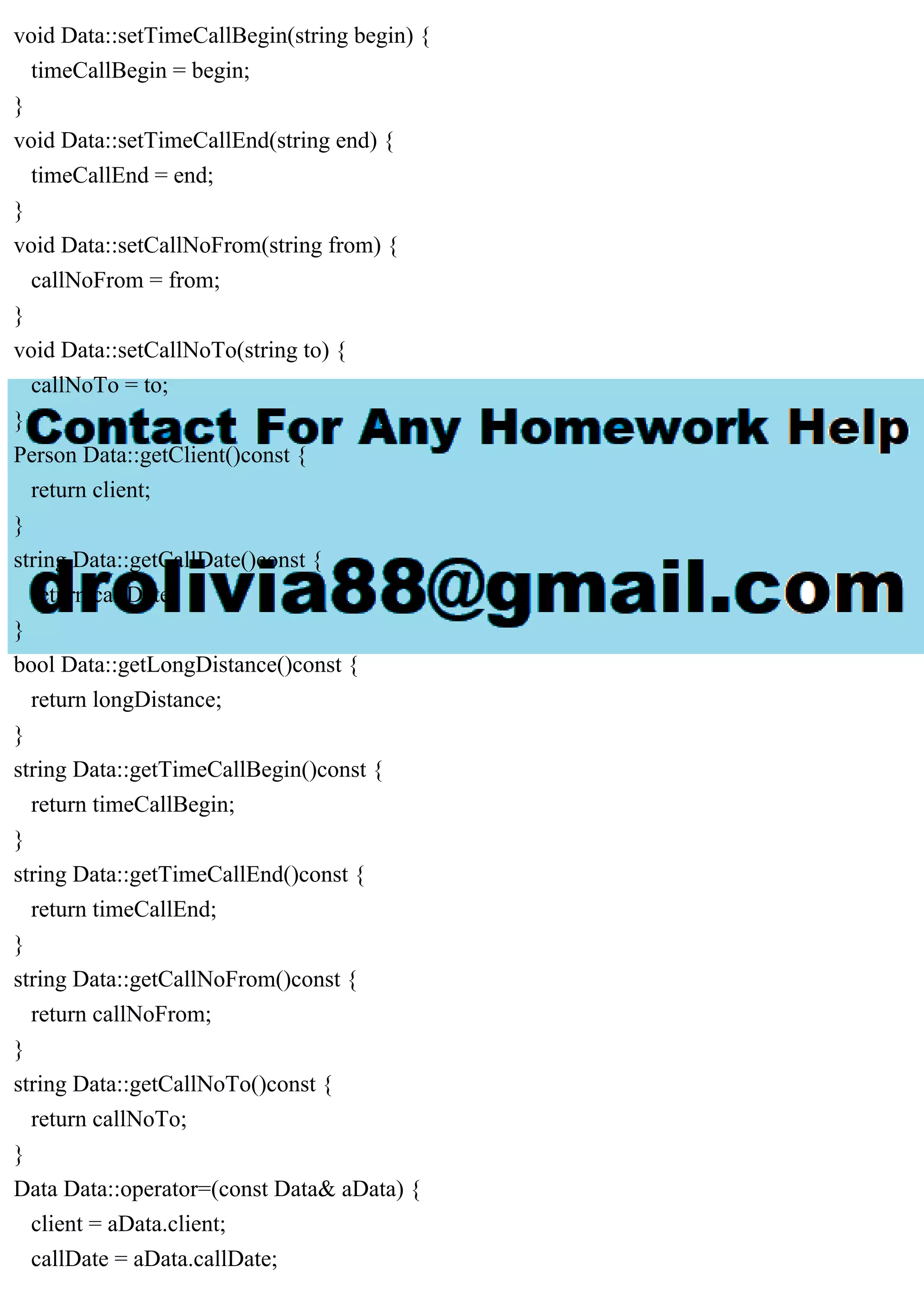 void Data::setTimeCallBegin(string begin) {
timeCallBegin = begin;
}
void Data::setTimeCallEnd(string end) {
timeCallEnd = end;
}
void Data::setCallNoFrom(string from) {
callNoFrom = from;
}
void Data::setCallNoTo(string to) {
callNoTo = to;
}
Person Data::getClient()const {
return client;
}
string Data::getCallDate()const {
return callDate;
}
bool Data::getLongDistance()const {
return longDistance;
}
string Data::getTimeCallBegin()const {
return timeCallBegin;
}
string Data::getTimeCallEnd()const {
return timeCallEnd;
}
string Data::getCallNoFrom()const {
return callNoFrom;
}
string Data::getCallNoTo()const {
return callNoTo;
}
Data Data::operator=(const Data& aData) {
client = aData.client;
callDate = aData.callDate;
 