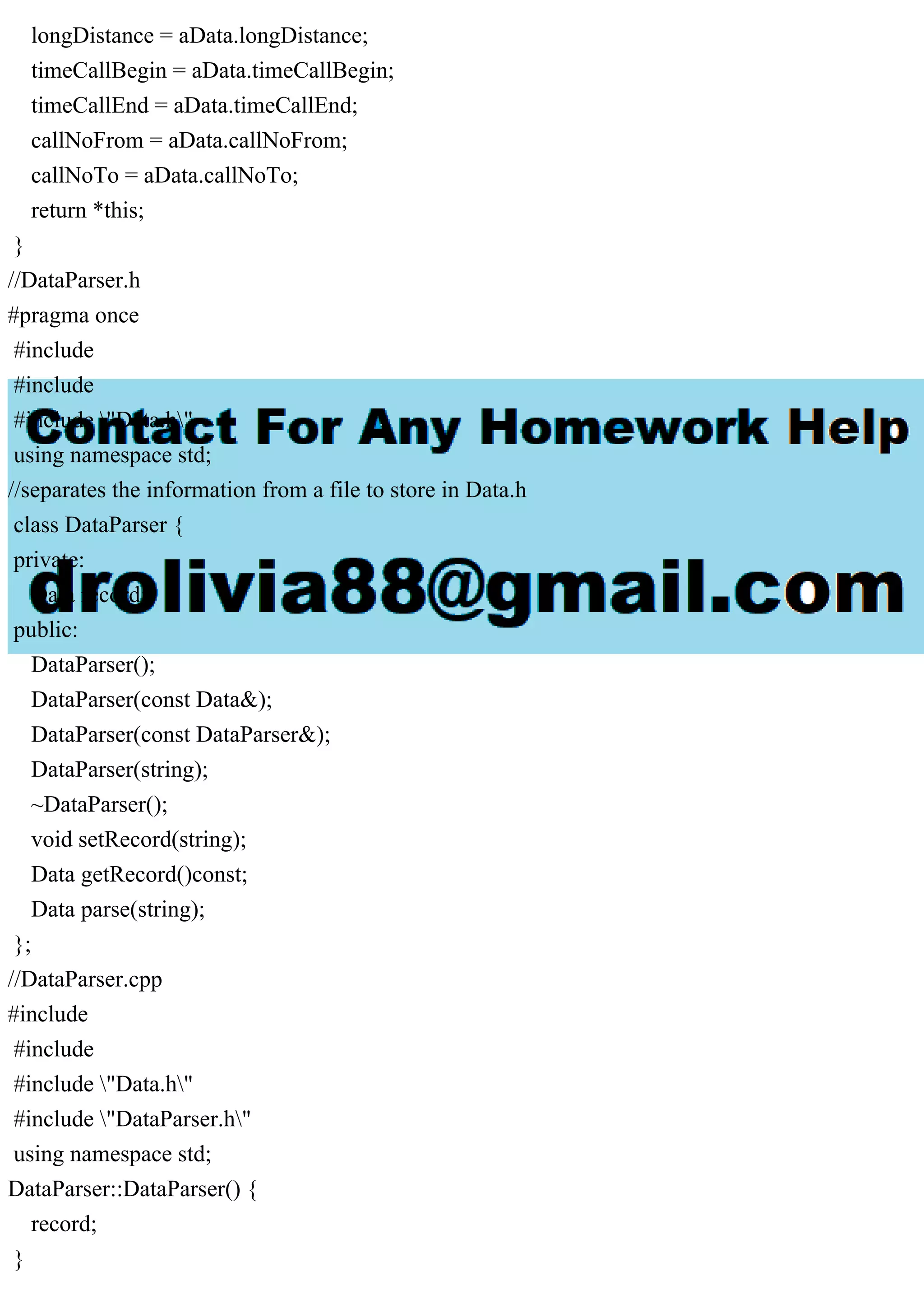 longDistance = aData.longDistance;
timeCallBegin = aData.timeCallBegin;
timeCallEnd = aData.timeCallEnd;
callNoFrom = aData.callNoFrom;
callNoTo = aData.callNoTo;
return *this;
}
//DataParser.h
#pragma once
#include
#include
#include "Data.h"
using namespace std;
//separates the information from a file to store in Data.h
class DataParser {
private:
Data record;
public:
DataParser();
DataParser(const Data&);
DataParser(const DataParser&);
DataParser(string);
~DataParser();
void setRecord(string);
Data getRecord()const;
Data parse(string);
};
//DataParser.cpp
#include
#include
#include "Data.h"
#include "DataParser.h"
using namespace std;
DataParser::DataParser() {
record;
}
 