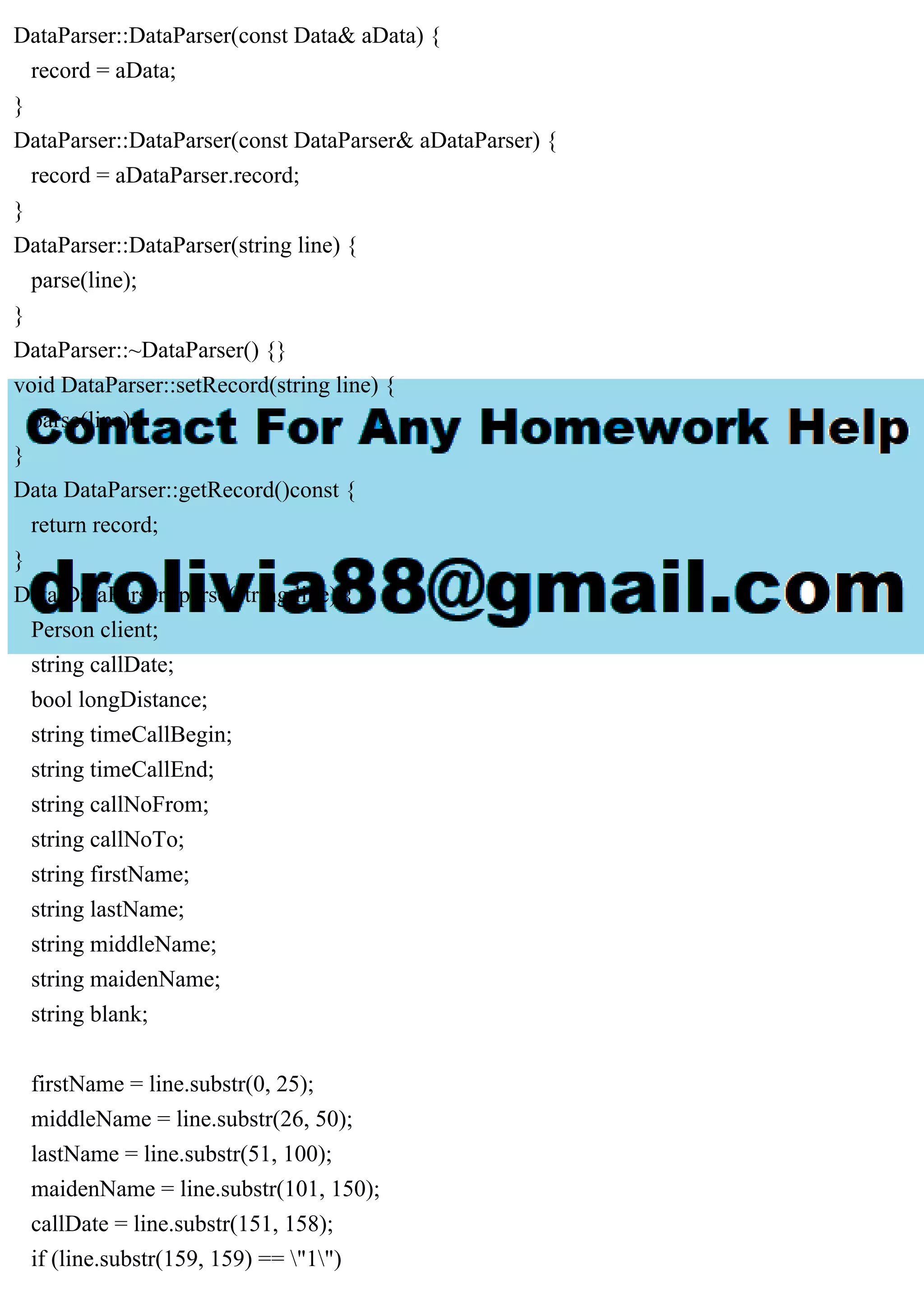DataParser::DataParser(const Data& aData) {
record = aData;
}
DataParser::DataParser(const DataParser& aDataParser) {
record = aDataParser.record;
}
DataParser::DataParser(string line) {
parse(line);
}
DataParser::~DataParser() {}
void DataParser::setRecord(string line) {
parse(line);
}
Data DataParser::getRecord()const {
return record;
}
Data DataParser::parse(string line) {
Person client;
string callDate;
bool longDistance;
string timeCallBegin;
string timeCallEnd;
string callNoFrom;
string callNoTo;
string firstName;
string lastName;
string middleName;
string maidenName;
string blank;
firstName = line.substr(0, 25);
middleName = line.substr(26, 50);
lastName = line.substr(51, 100);
maidenName = line.substr(101, 150);
callDate = line.substr(151, 158);
if (line.substr(159, 159) == "1")
 
