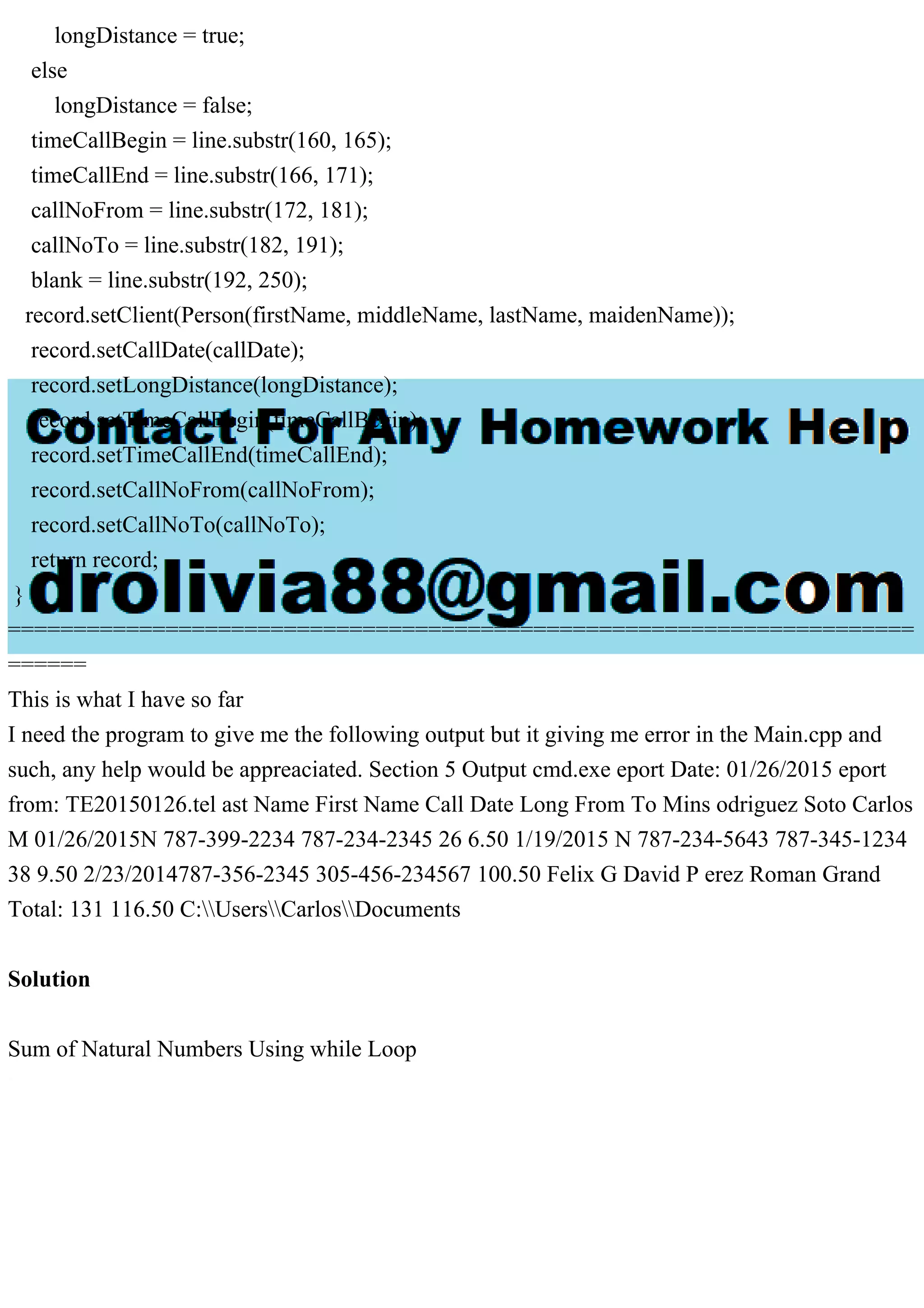 longDistance = true;
else
longDistance = false;
timeCallBegin = line.substr(160, 165);
timeCallEnd = line.substr(166, 171);
callNoFrom = line.substr(172, 181);
callNoTo = line.substr(182, 191);
blank = line.substr(192, 250);
record.setClient(Person(firstName, middleName, lastName, maidenName));
record.setCallDate(callDate);
record.setLongDistance(longDistance);
record.setTimeCallBegin(timeCallBegin);
record.setTimeCallEnd(timeCallEnd);
record.setCallNoFrom(callNoFrom);
record.setCallNoTo(callNoTo);
return record;
}
=====================================================================
======
This is what I have so far
I need the program to give me the following output but it giving me error in the Main.cpp and
such, any help would be appreaciated. Section 5 Output cmd.exe eport Date: 01/26/2015 eport
from: TE20150126.tel ast Name First Name Call Date Long From To Mins odriguez Soto Carlos
M 01/26/2015N 787-399-2234 787-234-2345 26 6.50 1/19/2015 N 787-234-5643 787-345-1234
38 9.50 2/23/2014787-356-2345 305-456-234567 100.50 Felix G David P erez Roman Grand
Total: 131 116.50 C:UsersCarlosDocuments
Solution
Sum of Natural Numbers Using while Loop
 
