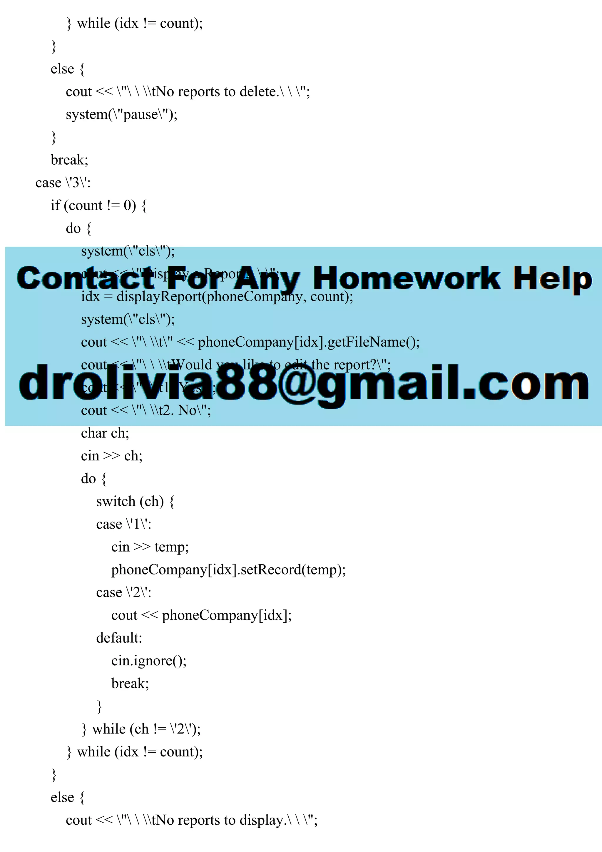 } while (idx != count);
}
else {
cout << "  tNo reports to delete.  ";
system("pause");
}
break;
case '3':
if (count != 0) {
do {
system("cls");
cout << "Display a Report:  ";
idx = displayReport(phoneCompany, count);
system("cls");
cout << " t" << phoneCompany[idx].getFileName();
cout << "  tWould you like to edit the report?";
cout << " t1. Yes";
cout << " t2. No";
char ch;
cin >> ch;
do {
switch (ch) {
case '1':
cin >> temp;
phoneCompany[idx].setRecord(temp);
case '2':
cout << phoneCompany[idx];
default:
cin.ignore();
break;
}
} while (ch != '2');
} while (idx != count);
}
else {
cout << "  tNo reports to display.  ";
 