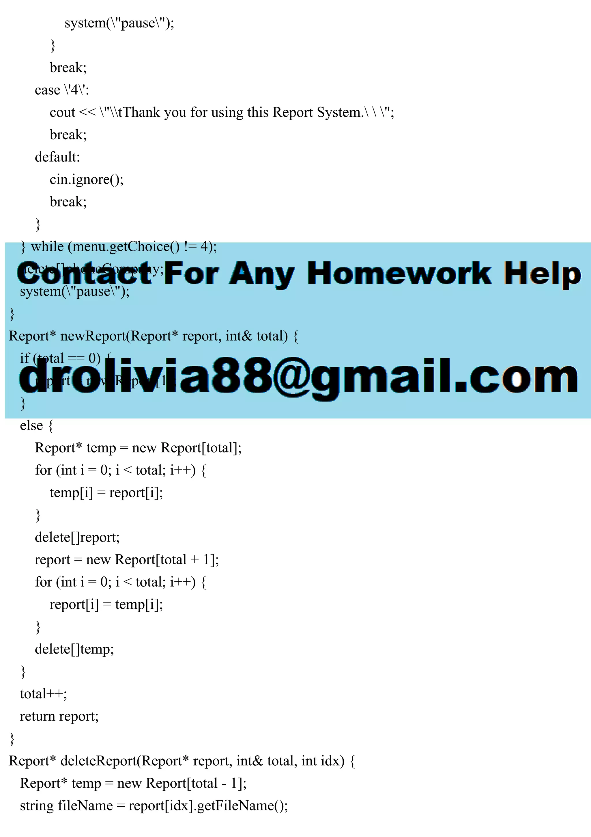 system("pause");
}
break;
case '4':
cout << "tThank you for using this Report System.  ";
break;
default:
cin.ignore();
break;
}
} while (menu.getChoice() != 4);
delete[]phoneCompany;
system("pause");
}
Report* newReport(Report* report, int& total) {
if (total == 0) {
report = new Report[1];
}
else {
Report* temp = new Report[total];
for (int i = 0; i < total; i++) {
temp[i] = report[i];
}
delete[]report;
report = new Report[total + 1];
for (int i = 0; i < total; i++) {
report[i] = temp[i];
}
delete[]temp;
}
total++;
return report;
}
Report* deleteReport(Report* report, int& total, int idx) {
Report* temp = new Report[total - 1];
string fileName = report[idx].getFileName();
 