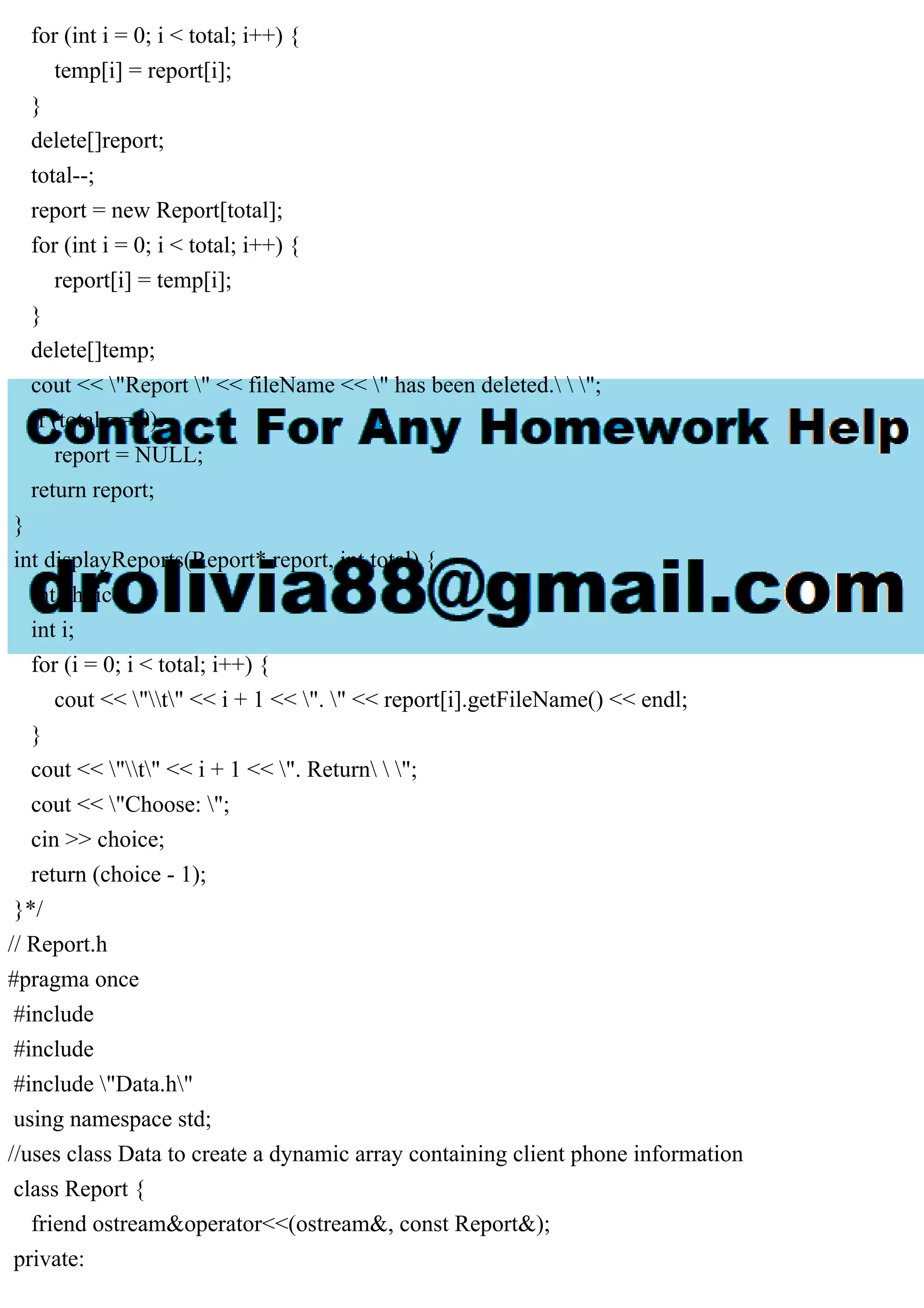 for (int i = 0; i < total; i++) {
temp[i] = report[i];
}
delete[]report;
total--;
report = new Report[total];
for (int i = 0; i < total; i++) {
report[i] = temp[i];
}
delete[]temp;
cout << "Report " << fileName << " has been deleted.  ";
if (total == 0)
report = NULL;
return report;
}
int displayReports(Report* report, int total) {
int choice;
int i;
for (i = 0; i < total; i++) {
cout << "t" << i + 1 << ". " << report[i].getFileName() << endl;
}
cout << "t" << i + 1 << ". Return  ";
cout << "Choose: ";
cin >> choice;
return (choice - 1);
}*/
// Report.h
#pragma once
#include
#include
#include "Data.h"
using namespace std;
//uses class Data to create a dynamic array containing client phone information
class Report {
friend ostream&operator<<(ostream&, const Report&);
private:
 