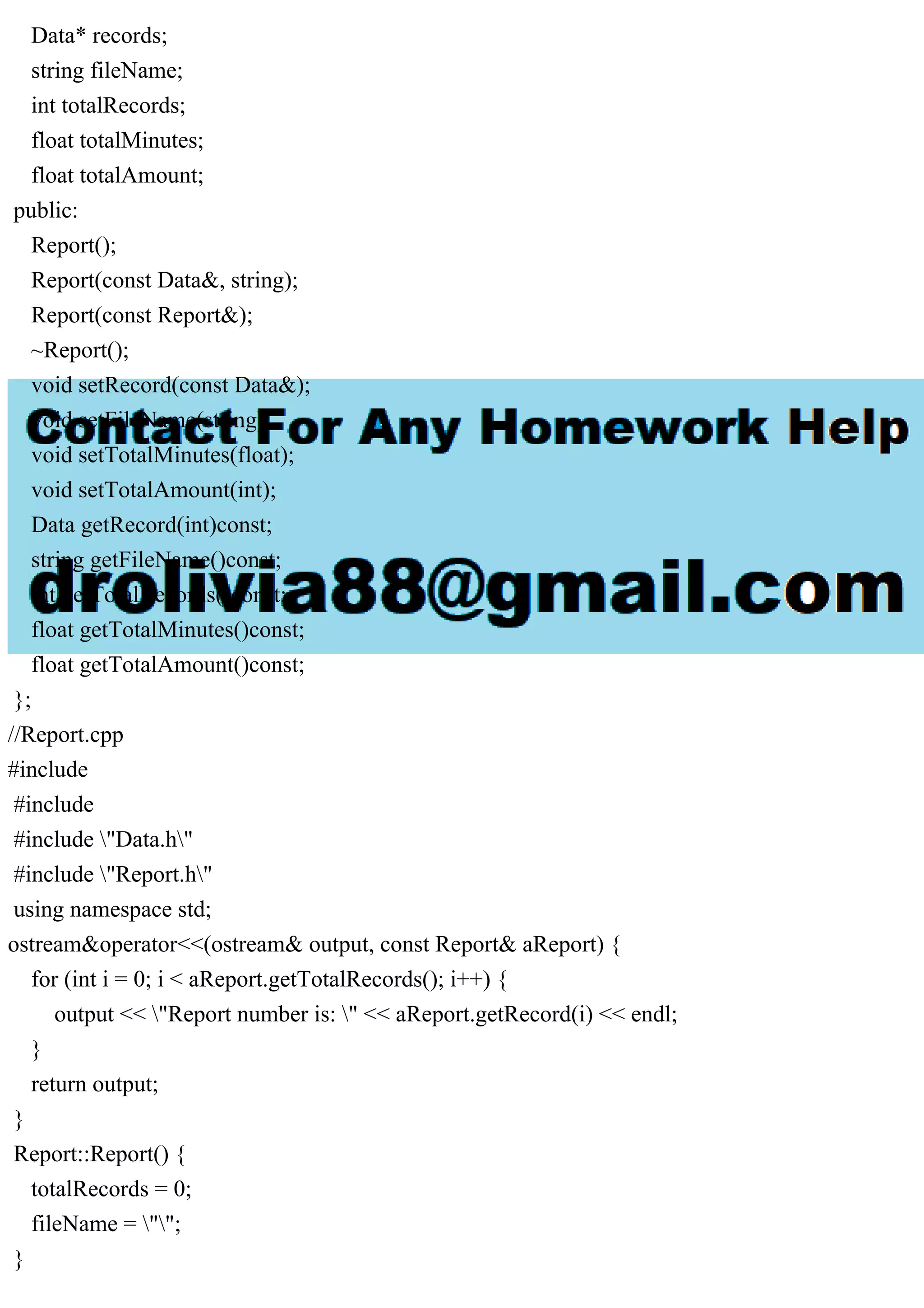 Data* records;
string fileName;
int totalRecords;
float totalMinutes;
float totalAmount;
public:
Report();
Report(const Data&, string);
Report(const Report&);
~Report();
void setRecord(const Data&);
void setFileName(string);
void setTotalMinutes(float);
void setTotalAmount(int);
Data getRecord(int)const;
string getFileName()const;
int getTotalRecords()const;
float getTotalMinutes()const;
float getTotalAmount()const;
};
//Report.cpp
#include
#include
#include "Data.h"
#include "Report.h"
using namespace std;
ostream&operator<<(ostream& output, const Report& aReport) {
for (int i = 0; i < aReport.getTotalRecords(); i++) {
output << "Report number is: " << aReport.getRecord(i) << endl;
}
return output;
}
Report::Report() {
totalRecords = 0;
fileName = "";
}
 