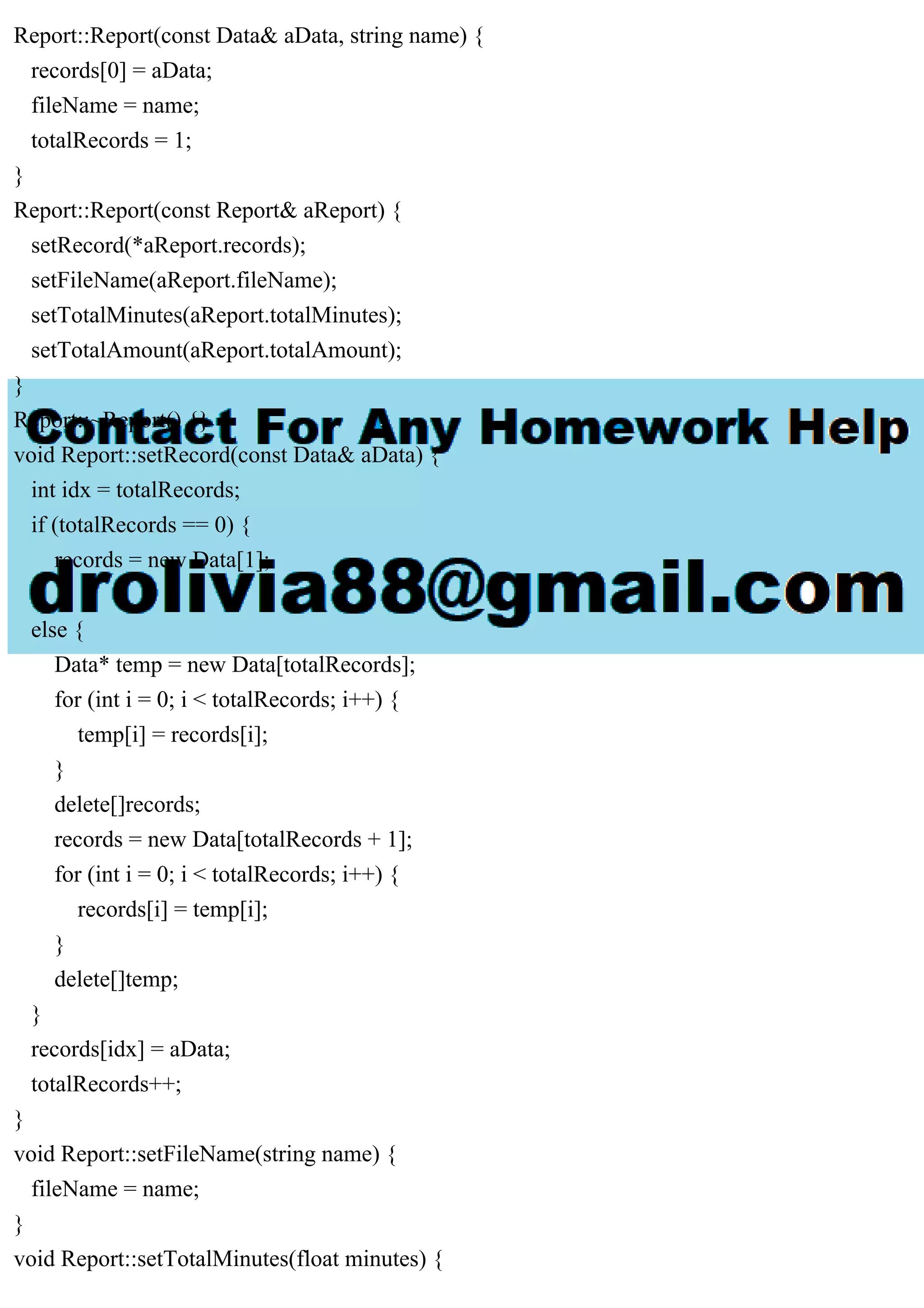 Report::Report(const Data& aData, string name) {
records[0] = aData;
fileName = name;
totalRecords = 1;
}
Report::Report(const Report& aReport) {
setRecord(*aReport.records);
setFileName(aReport.fileName);
setTotalMinutes(aReport.totalMinutes);
setTotalAmount(aReport.totalAmount);
}
Report::~Report() {}
void Report::setRecord(const Data& aData) {
int idx = totalRecords;
if (totalRecords == 0) {
records = new Data[1];
}
else {
Data* temp = new Data[totalRecords];
for (int i = 0; i < totalRecords; i++) {
temp[i] = records[i];
}
delete[]records;
records = new Data[totalRecords + 1];
for (int i = 0; i < totalRecords; i++) {
records[i] = temp[i];
}
delete[]temp;
}
records[idx] = aData;
totalRecords++;
}
void Report::setFileName(string name) {
fileName = name;
}
void Report::setTotalMinutes(float minutes) {
 