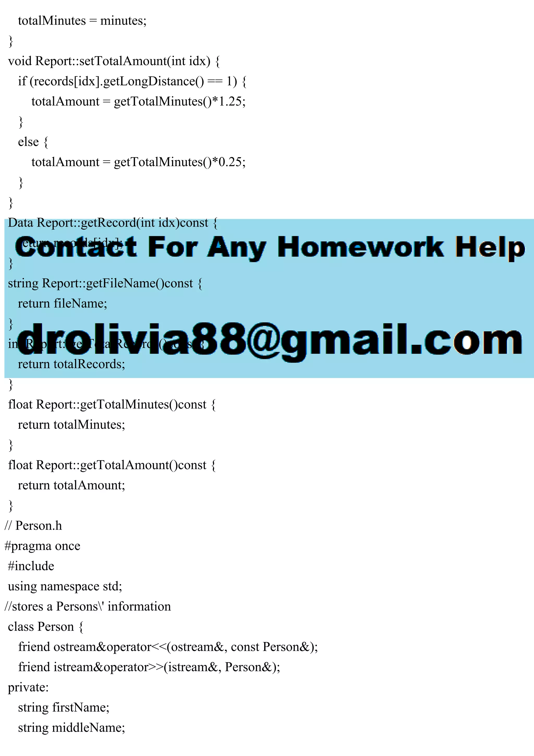 totalMinutes = minutes;
}
void Report::setTotalAmount(int idx) {
if (records[idx].getLongDistance() == 1) {
totalAmount = getTotalMinutes()*1.25;
}
else {
totalAmount = getTotalMinutes()*0.25;
}
}
Data Report::getRecord(int idx)const {
return records[idx];
}
string Report::getFileName()const {
return fileName;
}
int Report::getTotalRecords()const {
return totalRecords;
}
float Report::getTotalMinutes()const {
return totalMinutes;
}
float Report::getTotalAmount()const {
return totalAmount;
}
// Person.h
#pragma once
#include
using namespace std;
//stores a Persons' information
class Person {
friend ostream&operator<<(ostream&, const Person&);
friend istream&operator>>(istream&, Person&);
private:
string firstName;
string middleName;
 
