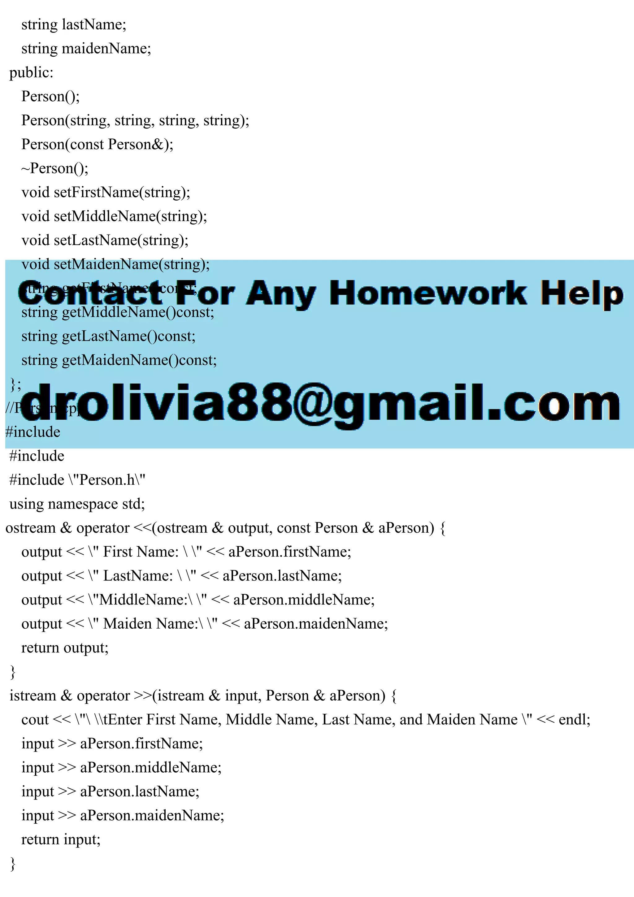 string lastName;
string maidenName;
public:
Person();
Person(string, string, string, string);
Person(const Person&);
~Person();
void setFirstName(string);
void setMiddleName(string);
void setLastName(string);
void setMaidenName(string);
string getFirstName()const;
string getMiddleName()const;
string getLastName()const;
string getMaidenName()const;
};
//Person.cpp
#include
#include
#include "Person.h"
using namespace std;
ostream & operator <<(ostream & output, const Person & aPerson) {
output << " First Name:  " << aPerson.firstName;
output << " LastName:  " << aPerson.lastName;
output << "MiddleName: " << aPerson.middleName;
output << " Maiden Name: " << aPerson.maidenName;
return output;
}
istream & operator >>(istream & input, Person & aPerson) {
cout << " tEnter First Name, Middle Name, Last Name, and Maiden Name " << endl;
input >> aPerson.firstName;
input >> aPerson.middleName;
input >> aPerson.lastName;
input >> aPerson.maidenName;
return input;
}
 