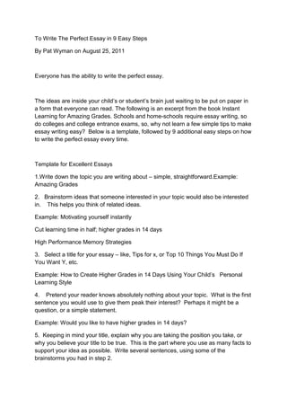 To Write The Perfect Essay in 9 Easy Steps

By Pat Wyman on August 25, 2011



Everyone has the ability to write the perfect essay.



The ideas are inside your child’s or student’s brain just waiting to be put on paper in
a form that everyone can read. The following is an excerpt from the book Instant
Learning for Amazing Grades. Schools and home-schools require essay writing, so
do colleges and college entrance exams, so, why not learn a few simple tips to make
essay writing easy? Below is a template, followed by 9 additional easy steps on how
to write the perfect essay every time.



Template for Excellent Essays

1.Write down the topic you are writing about – simple, straightforward.Example:
Amazing Grades

2. Brainstorm ideas that someone interested in your topic would also be interested
in. This helps you think of related ideas.

Example: Motivating yourself instantly

Cut learning time in half; higher grades in 14 days

High Performance Memory Strategies

3. Select a title for your essay – like, Tips for x, or Top 10 Things You Must Do If
You Want Y, etc.

Example: How to Create Higher Grades in 14 Days Using Your Child’s Personal
Learning Style

4. Pretend your reader knows absolutely nothing about your topic. What is the first
sentence you would use to give them peak their interest? Perhaps it might be a
question, or a simple statement.

Example: Would you like to have higher grades in 14 days?

5. Keeping in mind your title, explain why you are taking the position you take, or
why you believe your title to be true. This is the part where you use as many facts to
support your idea as possible. Write several sentences, using some of the
brainstorms you had in step 2.
 
