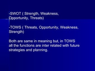 -SWOT ( Strength, Weakness,
Opportunity, Threats)
-TOWS ( Threats, Opportunity, Weakness,
Strength)
Both are same in meaning but, in TOWS
all the functions are inter related with future
strategies and planning.
 