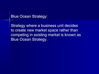 Blue Ocean Strategy:
Strategy where a business unit decides
to create new market space rather than
competing in existing market is known as
Blue Ocean Strategy.
 