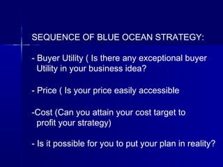 SEQUENCE OF BLUE OCEAN STRATEGY:
- Buyer Utility ( Is there any exceptional buyer
Utility in your business idea?
- Price ( Is your price easily accessible
-Cost (Can you attain your cost target to
profit your strategy)
- Is it possible for you to put your plan in reality?
 
