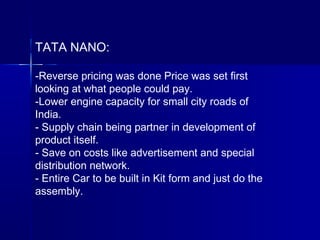TATA NANO:
-Reverse pricing was done Price was set first
looking at what people could pay.
-Lower engine capacity for small city roads of
India.
- Supply chain being partner in development of
product itself.
- Save on costs like advertisement and special
distribution network.
- Entire Car to be built in Kit form and just do the
assembly.
 