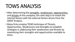 TOWS ANALYSIS
• After determining the strengths, weaknesses, opportunities,
and threats of the company, the next step is to match the
internal factors with the external factors driven from the
SWOT Analysis.
• Many firms employ TOWS technique of Threats,
Opportunities, Weaknesses and Strengths to establish
strategies in addressing their weaknesses and threats by
maximizing their strengths and opportunities available to
them.
 