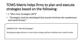 TOWS Matrix helps firms to plan and execute
strategies based on the following:
• • “Mini-mini strategies (WT)”
• - “Strategies must be developed that would minimize the weaknesses
and avoid threats”.