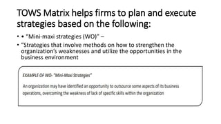 TOWS Matrix helps firms to plan and execute
strategies based on the following:
• • “Mini-maxi strategies (WO)” –
• “Strategies that involve methods on how to strengthen the
organization’s weaknesses and utilize the opportunities in the
business environment