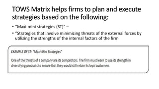 TOWS Matrix helps firms to plan and execute
strategies based on the following:
• “Maxi-mini strategies (ST)” –
• “Strategies that involve minimizing threats of the external forces by
utilizing the strengths of the internal factors of the firm