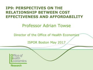 Professor Adrian Towse
Director of the Office of Health Economics
ISPOR Boston May 2017
IP9: PERSPECTIVES ON THE
RELATIONSHIP BETWEEN COST
EFFECTIVENESS AND AFFORDABILITY
 
