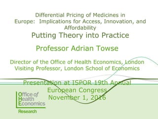 Professor Adrian Towse
Director of the Office of Health Economics, London
Visiting Professor, London School of Economics
Presentation at ISPOR 19th Annual
European Congress
November 1, 2016
Differential Pricing of Medicines in
Europe: Implications for Access, Innovation, and
Affordability
Putting Theory into Practice
 
