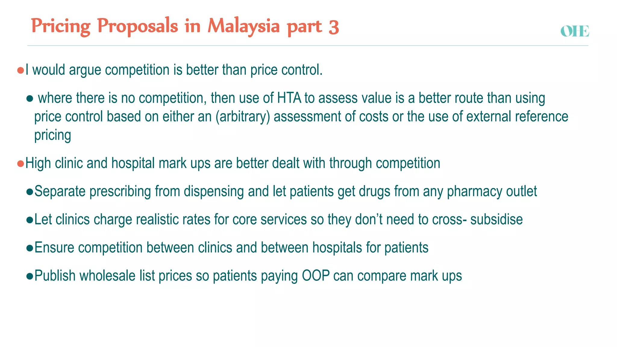 Pricing Proposals in Malaysia part 3
●I would argue competition is better than price control.
● where there is no competition, then use of HTA to assess value is a better route than using
price control based on either an (arbitrary) assessment of costs or the use of external reference
pricing
●High clinic and hospital mark ups are better dealt with through competition
●Separate prescribing from dispensing and let patients get drugs from any pharmacy outlet
●Let clinics charge realistic rates for core services so they don’t need to cross- subsidise
●Ensure competition between clinics and between hospitals for patients
●Publish wholesale list prices so patients paying OOP can compare mark ups
 