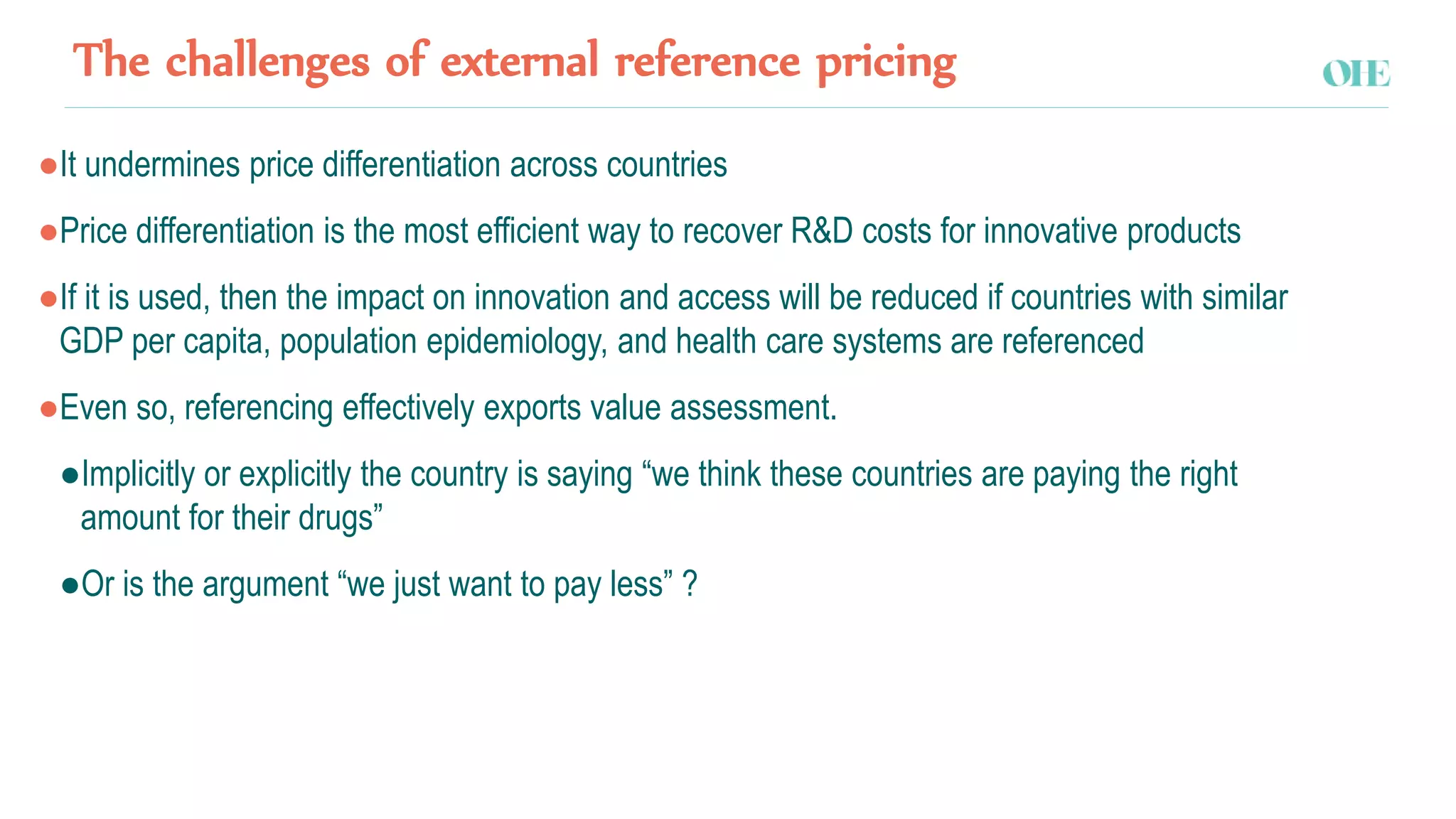 The challenges of external reference pricing
●It undermines price differentiation across countries
●Price differentiation is the most efficient way to recover R&D costs for innovative products
●If it is used, then the impact on innovation and access will be reduced if countries with similar
GDP per capita, population epidemiology, and health care systems are referenced
●Even so, referencing effectively exports value assessment.
●Implicitly or explicitly the country is saying “we think these countries are paying the right
amount for their drugs”
●Or is the argument “we just want to pay less” ?
 