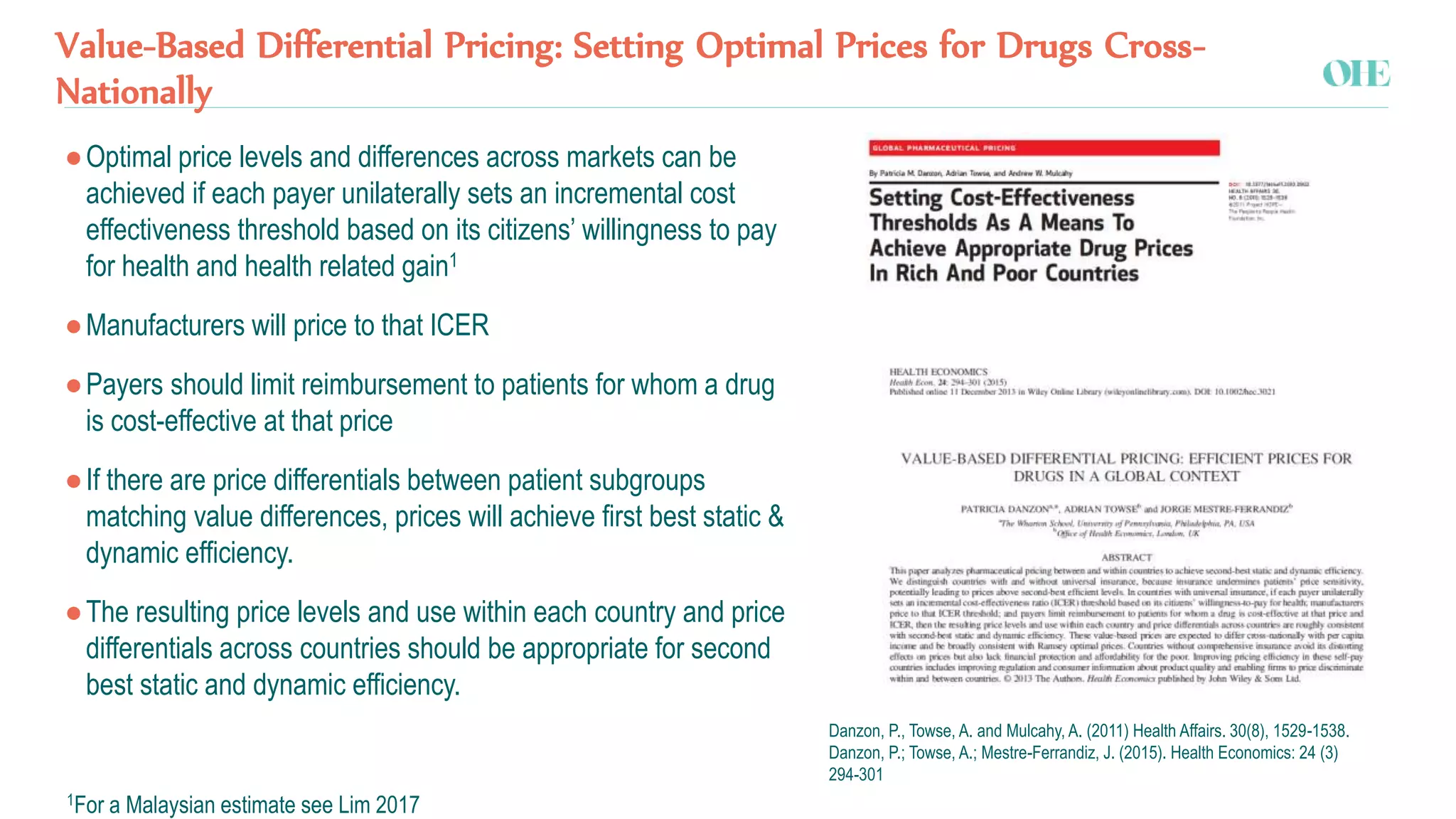 Value-Based Differential Pricing: Setting Optimal Prices for Drugs Cross-
Nationally
●Optimal price levels and differences across markets can be
achieved if each payer unilaterally sets an incremental cost
effectiveness threshold based on its citizens’ willingness to pay
for health and health related gain1
●Manufacturers will price to that ICER
●Payers should limit reimbursement to patients for whom a drug
is cost-effective at that price
●If there are price differentials between patient subgroups
matching value differences, prices will achieve first best static &
dynamic efficiency.
●The resulting price levels and use within each country and price
differentials across countries should be appropriate for second
best static and dynamic efficiency.
Danzon, P., Towse, A. and Mulcahy, A. (2011) Health Affairs. 30(8), 1529-1538.
Danzon, P.; Towse, A.; Mestre-Ferrandiz, J. (2015). Health Economics: 24 (3)
294-301
1For a Malaysian estimate see Lim 2017
 