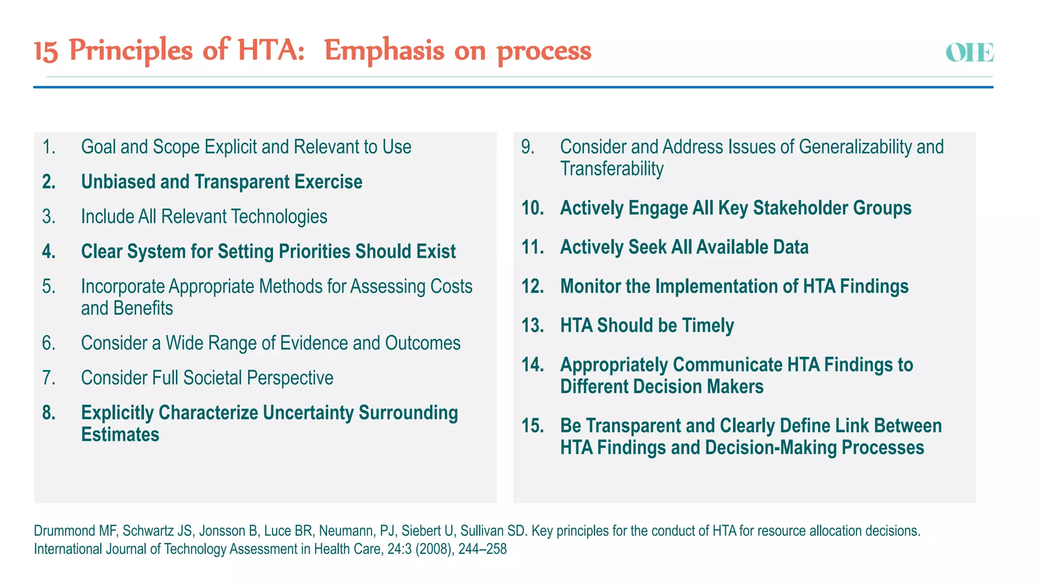 15 Principles of HTA: Emphasis on process
Drummond MF, Schwartz JS, Jonsson B, Luce BR, Neumann, PJ, Siebert U, Sullivan SD. Key principles for the conduct of HTA for resource allocation decisions.
International Journal of Technology Assessment in Health Care, 24:3 (2008), 244–258
1. Goal and Scope Explicit and Relevant to Use
2. Unbiased and Transparent Exercise
3. Include All Relevant Technologies
4. Clear System for Setting Priorities Should Exist
5. Incorporate Appropriate Methods for Assessing Costs
and Benefits
6. Consider a Wide Range of Evidence and Outcomes
7. Consider Full Societal Perspective
8. Explicitly Characterize Uncertainty Surrounding
Estimates
9. Consider and Address Issues of Generalizability and
Transferability
10. Actively Engage All Key Stakeholder Groups
11. Actively Seek All Available Data
12. Monitor the Implementation of HTA Findings
13. HTA Should be Timely
14. Appropriately Communicate HTA Findings to
Different Decision Makers
15. Be Transparent and Clearly Define Link Between
HTA Findings and Decision-Making Processes
 