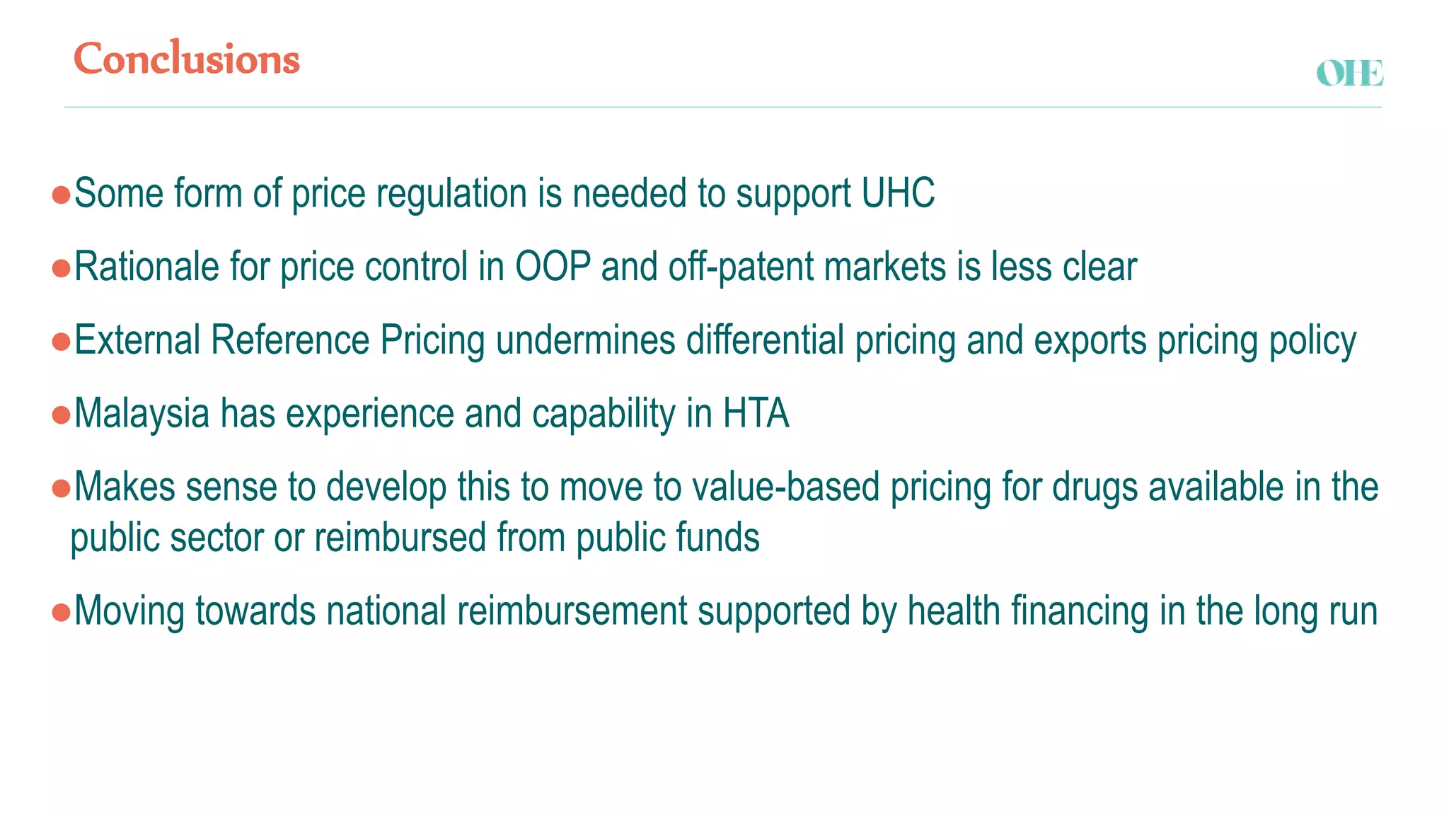 Conclusions
●Some form of price regulation is needed to support UHC
●Rationale for price control in OOP and off-patent markets is less clear
●External Reference Pricing undermines differential pricing and exports pricing policy
●Malaysia has experience and capability in HTA
●Makes sense to develop this to move to value-based pricing for drugs available in the
public sector or reimbursed from public funds
●Moving towards national reimbursement supported by health financing in the long run
 