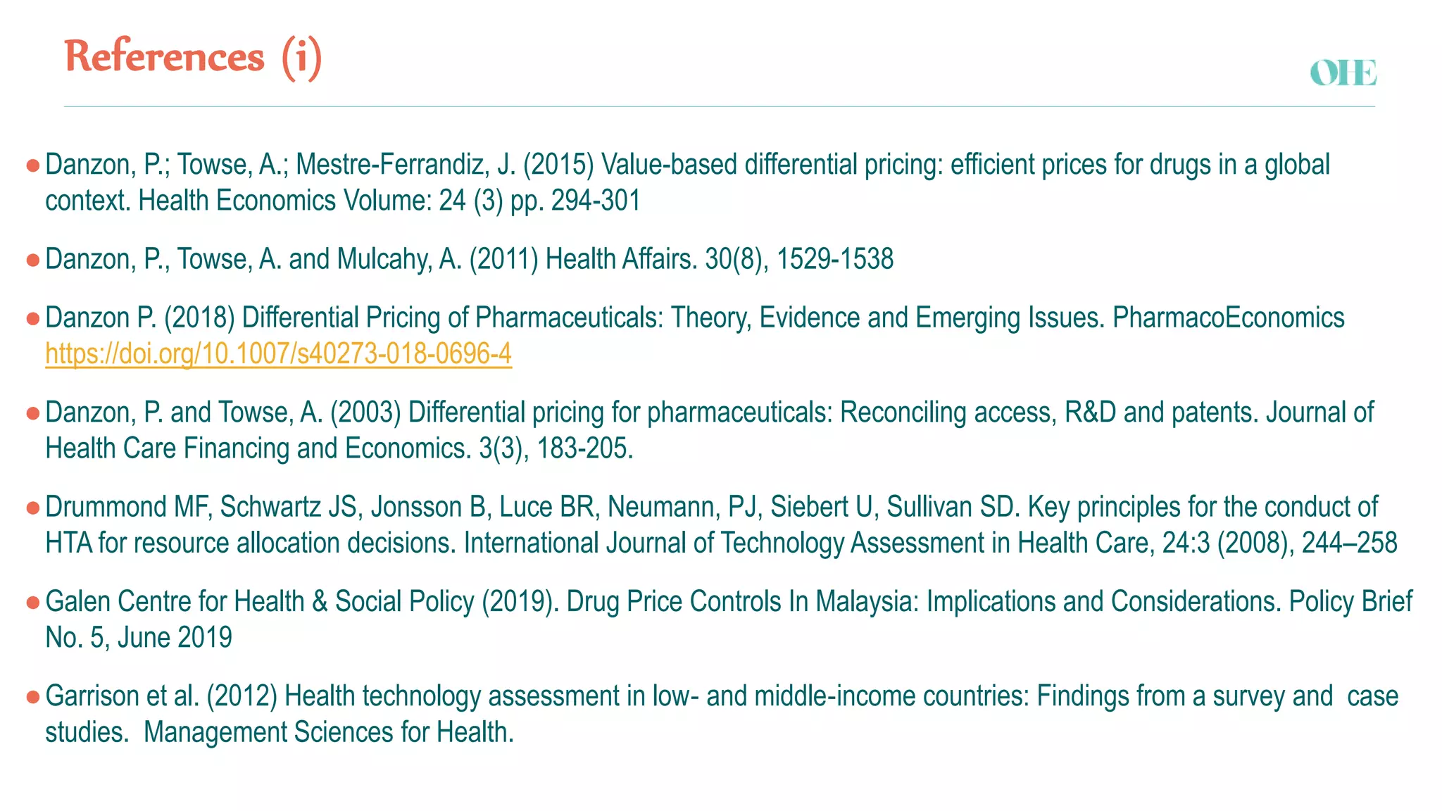 References (i)
●Danzon, P.; Towse, A.; Mestre-Ferrandiz, J. (2015) Value-based differential pricing: efficient prices for drugs in a global
context. Health Economics Volume: 24 (3) pp. 294-301
●Danzon, P., Towse, A. and Mulcahy, A. (2011) Health Affairs. 30(8), 1529-1538
●Danzon P. (2018) Differential Pricing of Pharmaceuticals: Theory, Evidence and Emerging Issues. PharmacoEconomics
https://doi.org/10.1007/s40273-018-0696-4
●Danzon, P. and Towse, A. (2003) Differential pricing for pharmaceuticals: Reconciling access, R&D and patents. Journal of
Health Care Financing and Economics. 3(3), 183-205.
●Drummond MF, Schwartz JS, Jonsson B, Luce BR, Neumann, PJ, Siebert U, Sullivan SD. Key principles for the conduct of
HTA for resource allocation decisions. International Journal of Technology Assessment in Health Care, 24:3 (2008), 244–258
●Galen Centre for Health & Social Policy (2019). Drug Price Controls In Malaysia: Implications and Considerations. Policy Brief
No. 5, June 2019
●Garrison et al. (2012) Health technology assessment in low‐ and middle‐income countries: Findings from a survey and case
studies. Management Sciences for Health.
 