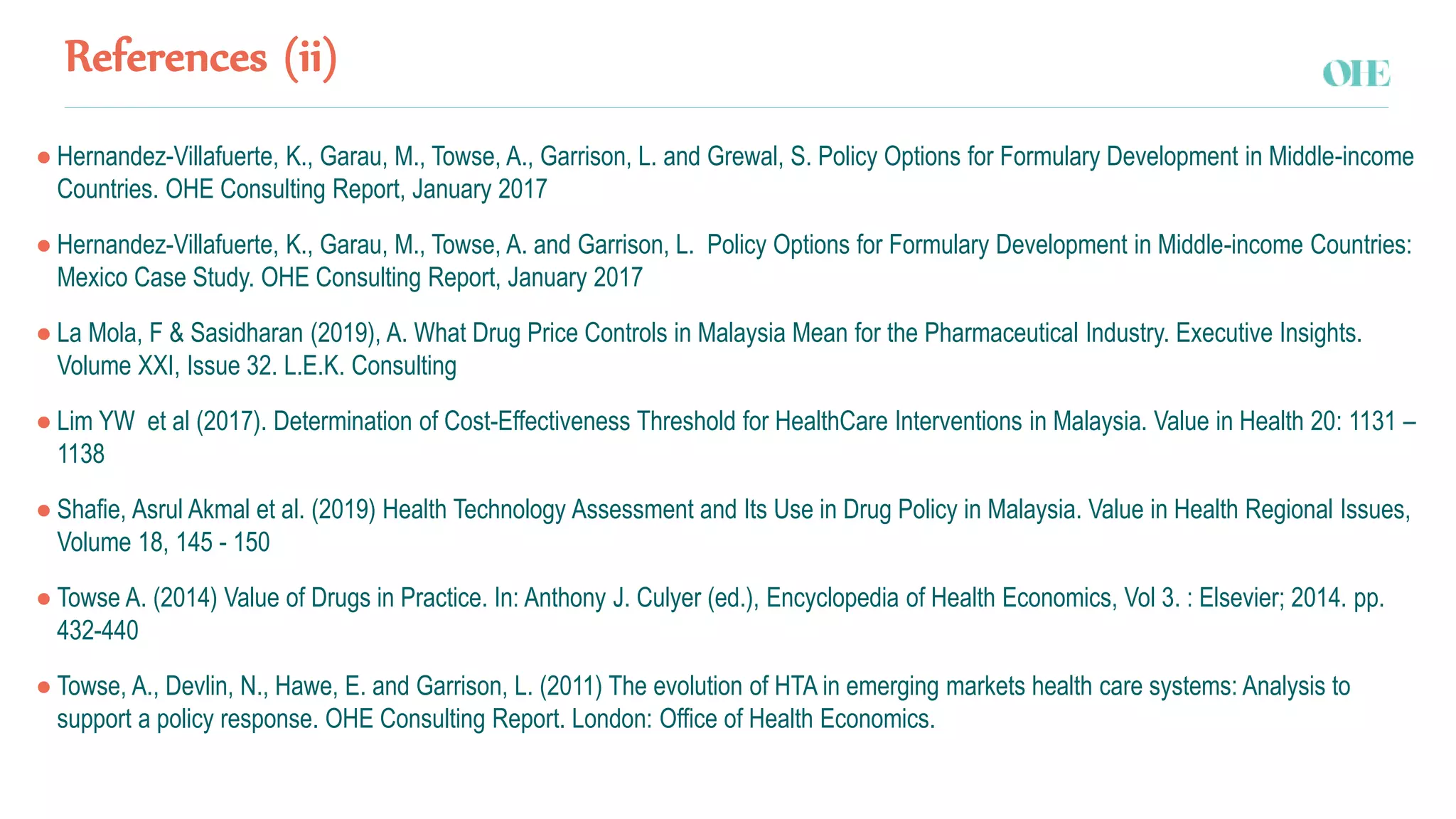 References (ii)
● Hernandez-Villafuerte, K., Garau, M., Towse, A., Garrison, L. and Grewal, S. Policy Options for Formulary Development in Middle-income
Countries. OHE Consulting Report, January 2017
● Hernandez-Villafuerte, K., Garau, M., Towse, A. and Garrison, L. Policy Options for Formulary Development in Middle-income Countries:
Mexico Case Study. OHE Consulting Report, January 2017
● La Mola, F & Sasidharan (2019), A. What Drug Price Controls in Malaysia Mean for the Pharmaceutical Industry. Executive Insights.
Volume XXI, Issue 32. L.E.K. Consulting
● Lim YW et al (2017). Determination of Cost-Effectiveness Threshold for HealthCare Interventions in Malaysia. Value in Health 20: 1131 –
1138
● Shafie, Asrul Akmal et al. (2019) Health Technology Assessment and Its Use in Drug Policy in Malaysia. Value in Health Regional Issues,
Volume 18, 145 - 150
● Towse A. (2014) Value of Drugs in Practice. In: Anthony J. Culyer (ed.), Encyclopedia of Health Economics, Vol 3. : Elsevier; 2014. pp.
432-440
● Towse, A., Devlin, N., Hawe, E. and Garrison, L. (2011) The evolution of HTA in emerging markets health care systems: Analysis to
support a policy response. OHE Consulting Report. London: Office of Health Economics.
 