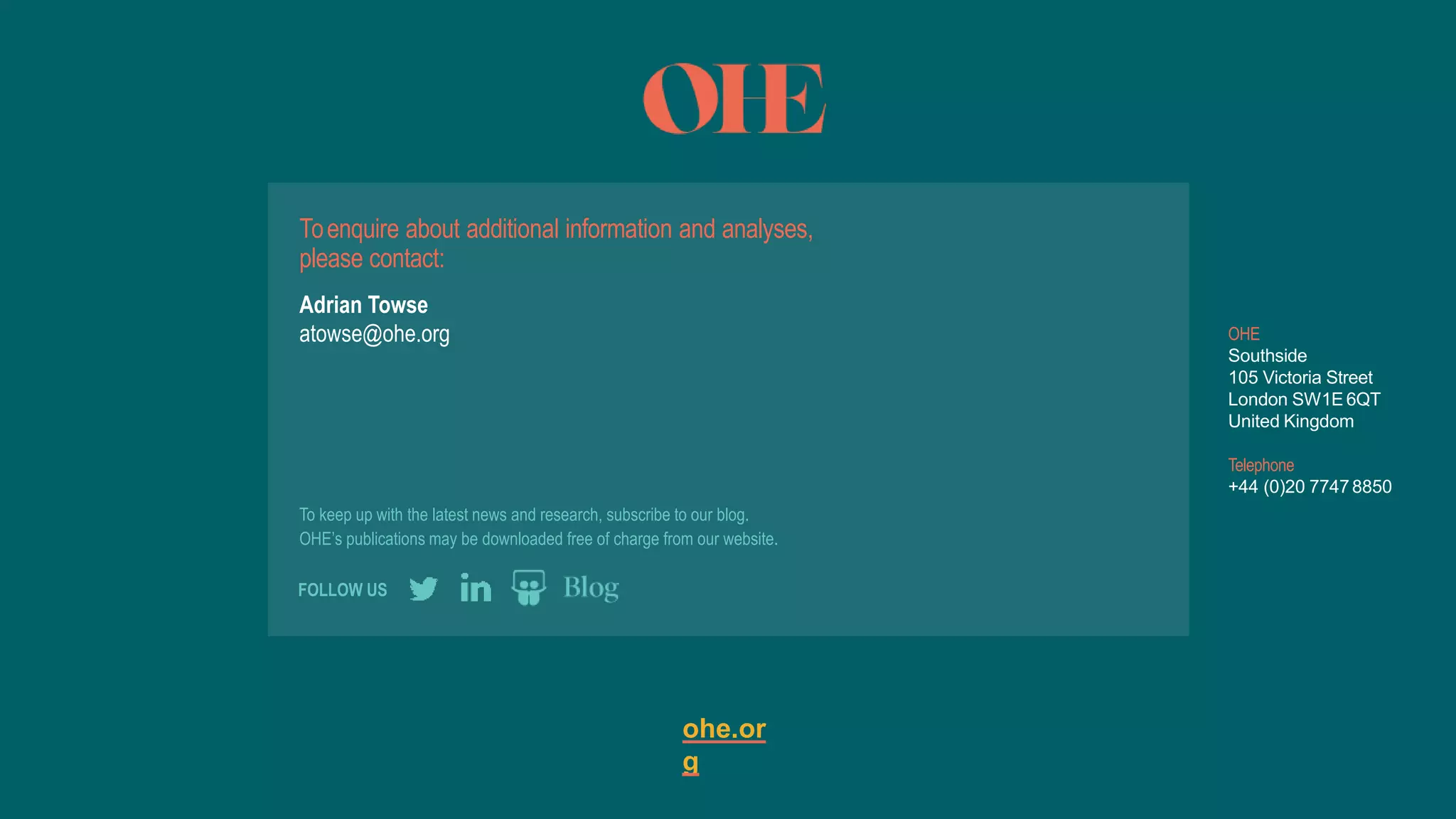 To keep up with the latest news and research, subscribe to our blog.
OHE’s publications may be downloaded free of charge from our website.
ohe.or
g
OHE
Southside
105 Victoria Street
London SW1E 6QT
United Kingdom
Telephone
+44 (0)20 77478850
FOLLOW US
Toenquire about additional information and analyses,
please contact:
Adrian Towse
atowse@ohe.org
 