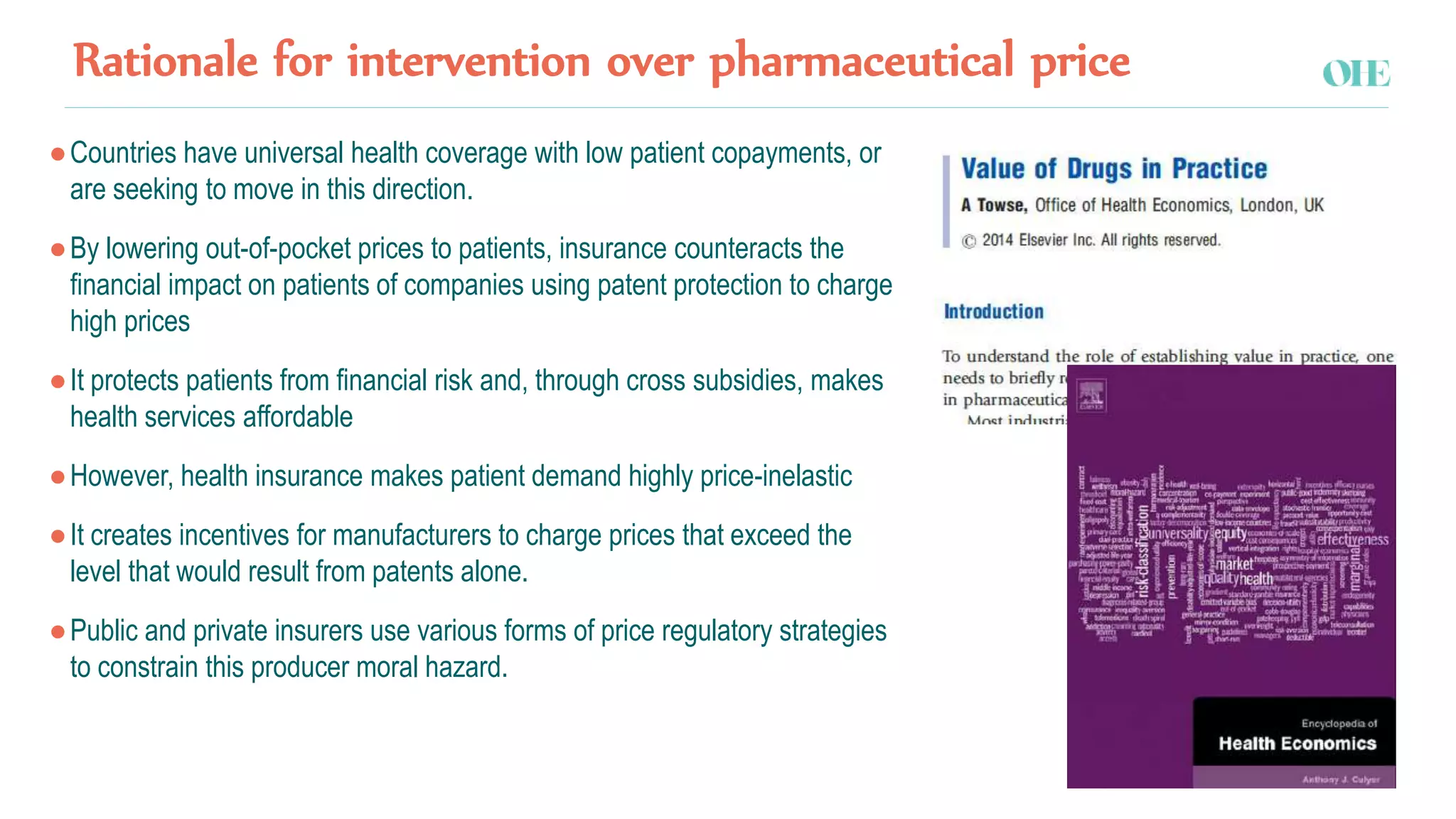 Rationale for intervention over pharmaceutical price
●Countries have universal health coverage with low patient copayments, or
are seeking to move in this direction.
●By lowering out-of-pocket prices to patients, insurance counteracts the
financial impact on patients of companies using patent protection to charge
high prices
●It protects patients from financial risk and, through cross subsidies, makes
health services affordable
●However, health insurance makes patient demand highly price-inelastic
●It creates incentives for manufacturers to charge prices that exceed the
level that would result from patents alone.
●Public and private insurers use various forms of price regulatory strategies
to constrain this producer moral hazard.
 