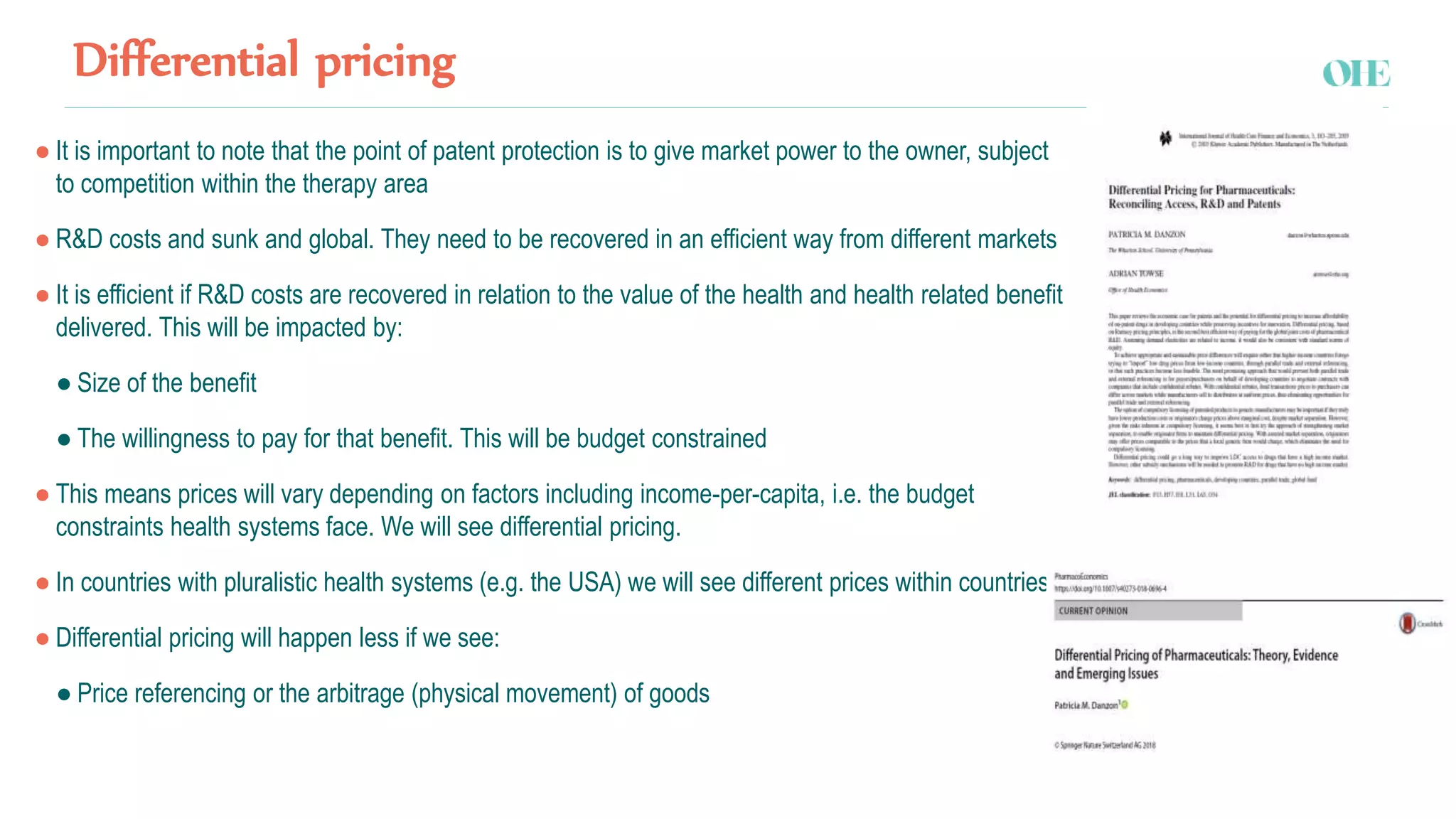 Differential pricing
● It is important to note that the point of patent protection is to give market power to the owner, subject
to competition within the therapy area
● R&D costs and sunk and global. They need to be recovered in an efficient way from different markets
● It is efficient if R&D costs are recovered in relation to the value of the health and health related benefit
delivered. This will be impacted by:
● Size of the benefit
● The willingness to pay for that benefit. This will be budget constrained
● This means prices will vary depending on factors including income-per-capita, i.e. the budget
constraints health systems face. We will see differential pricing.
● In countries with pluralistic health systems (e.g. the USA) we will see different prices within countries
● Differential pricing will happen less if we see:
● Price referencing or the arbitrage (physical movement) of goods
 