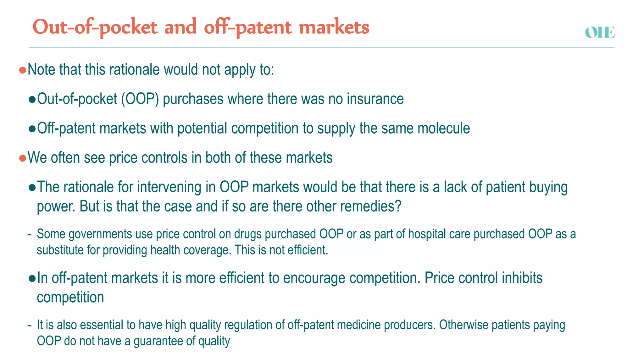 Out-of-pocket and off-patent markets
●Note that this rationale would not apply to:
●Out-of-pocket (OOP) purchases where there was no insurance
●Off-patent markets with potential competition to supply the same molecule
●We often see price controls in both of these markets
●The rationale for intervening in OOP markets would be that there is a lack of patient buying
power. But is that the case and if so are there other remedies?
- Some governments use price control on drugs purchased OOP or as part of hospital care purchased OOP as a
substitute for providing health coverage. This is not efficient.
●In off-patent markets it is more efficient to encourage competition. Price control inhibits
competition
- It is also essential to have high quality regulation of off-patent medicine producers. Otherwise patients paying
OOP do not have a guarantee of quality
 