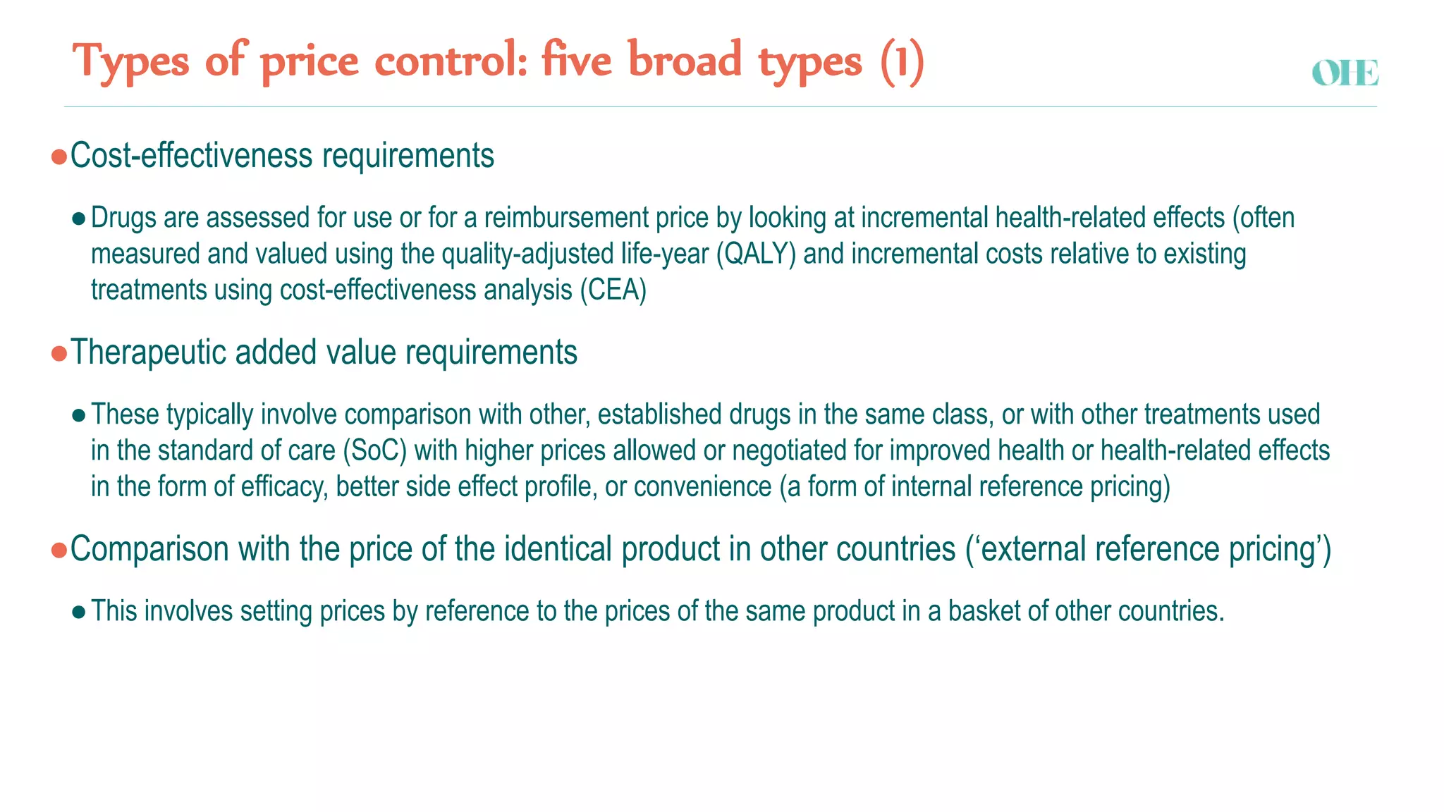 Types of price control: five broad types (1)
●Cost-effectiveness requirements
●Drugs are assessed for use or for a reimbursement price by looking at incremental health-related effects (often
measured and valued using the quality-adjusted life-year (QALY) and incremental costs relative to existing
treatments using cost-effectiveness analysis (CEA)
●Therapeutic added value requirements
●These typically involve comparison with other, established drugs in the same class, or with other treatments used
in the standard of care (SoC) with higher prices allowed or negotiated for improved health or health-related effects
in the form of efficacy, better side effect profile, or convenience (a form of internal reference pricing)
●Comparison with the price of the identical product in other countries (‘external reference pricing’)
●This involves setting prices by reference to the prices of the same product in a basket of other countries.
 