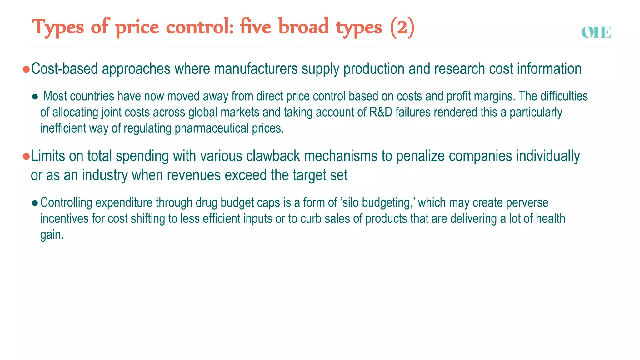 Types of price control: five broad types (2)
●Cost-based approaches where manufacturers supply production and research cost information
● Most countries have now moved away from direct price control based on costs and profit margins. The difficulties
of allocating joint costs across global markets and taking account of R&D failures rendered this a particularly
inefficient way of regulating pharmaceutical prices.
●Limits on total spending with various clawback mechanisms to penalize companies individually
or as an industry when revenues exceed the target set
●Controlling expenditure through drug budget caps is a form of ‘silo budgeting,’ which may create perverse
incentives for cost shifting to less efficient inputs or to curb sales of products that are delivering a lot of health
gain.
 