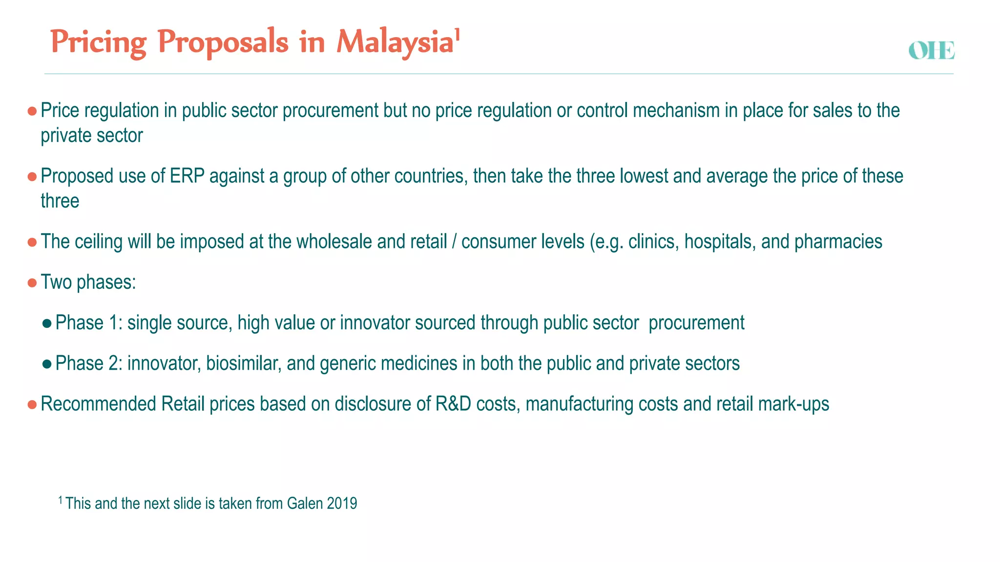 Pricing Proposals in Malaysia1
●Price regulation in public sector procurement but no price regulation or control mechanism in place for sales to the
private sector
●Proposed use of ERP against a group of other countries, then take the three lowest and average the price of these
three
●The ceiling will be imposed at the wholesale and retail / consumer levels (e.g. clinics, hospitals, and pharmacies
●Two phases:
●Phase 1: single source, high value or innovator sourced through public sector procurement
●Phase 2: innovator, biosimilar, and generic medicines in both the public and private sectors
●Recommended Retail prices based on disclosure of R&D costs, manufacturing costs and retail mark-ups
1 This and the next slide is taken from Galen 2019
 