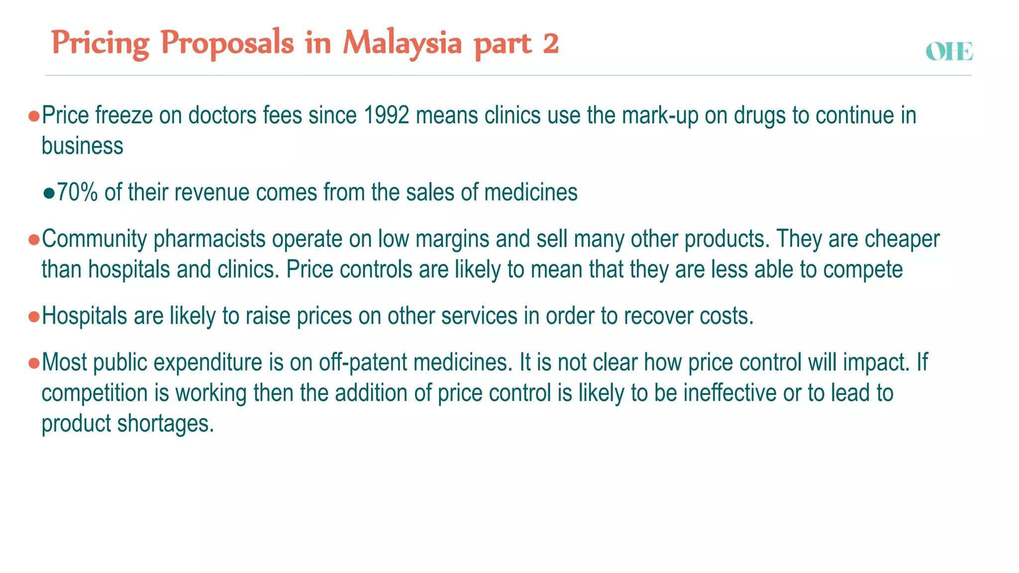 Pricing Proposals in Malaysia part 2
●Price freeze on doctors fees since 1992 means clinics use the mark-up on drugs to continue in
business
●70% of their revenue comes from the sales of medicines
●Community pharmacists operate on low margins and sell many other products. They are cheaper
than hospitals and clinics. Price controls are likely to mean that they are less able to compete
●Hospitals are likely to raise prices on other services in order to recover costs.
●Most public expenditure is on off-patent medicines. It is not clear how price control will impact. If
competition is working then the addition of price control is likely to be ineffective or to lead to
product shortages.
 