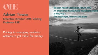 #OHEMasterclass
Adrian Towse
Emeritus Director OHE Visiting
Professor LSE
Pricing in emerging markets:
options to get value for money
Monash Health Economics Forum 2019
An efficient and sustainable healthcare system
in Malaysia :
The challenges, lessons and future
 