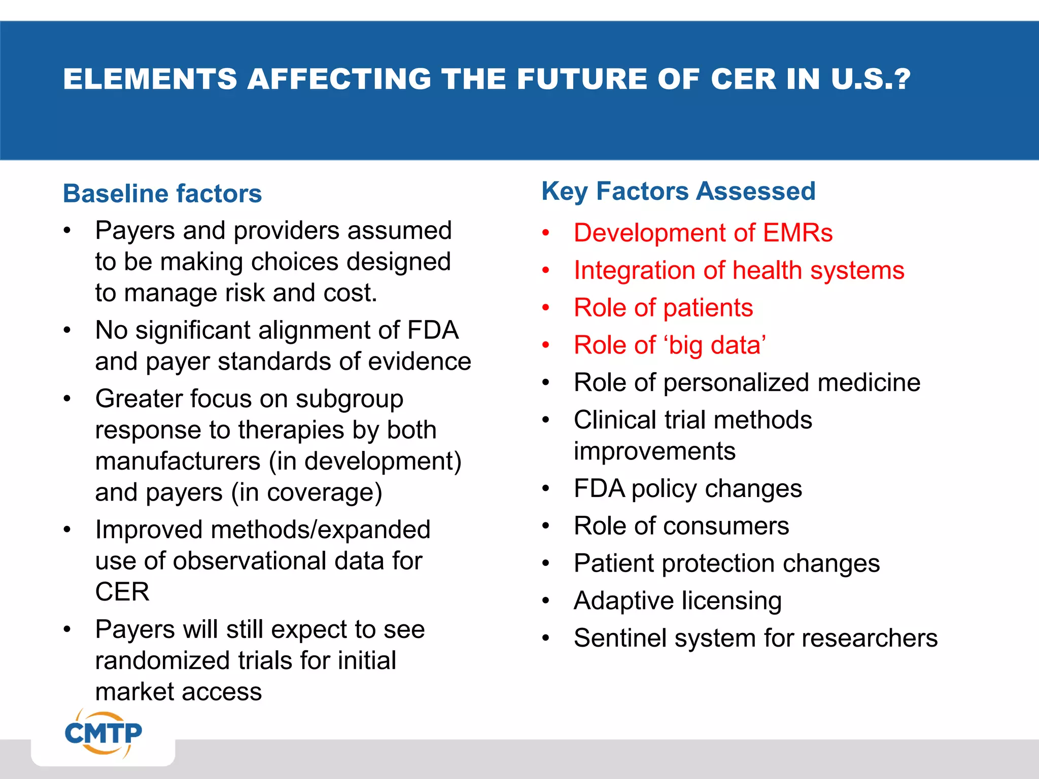 ELEMENTS AFFECTING THE FUTURE OF CER IN U.S.?
Baseline factors
• Payers and providers assumed
to be making choices designed
to manage risk and cost.
• No significant alignment of FDA
and payer standards of evidence
• Greater focus on subgroup
response to therapies by both
manufacturers (in development)
and payers (in coverage)
• Improved methods/expanded
use of observational data for
CER
• Payers will still expect to see
randomized trials for initial
market access
Key Factors Assessed
• Development of EMRs
• Integration of health systems
• Role of patients
• Role of ‘big data’
• Role of personalized medicine
• Clinical trial methods
improvements
• FDA policy changes
• Role of consumers
• Patient protection changes
• Adaptive licensing
• Sentinel system for researchers
 