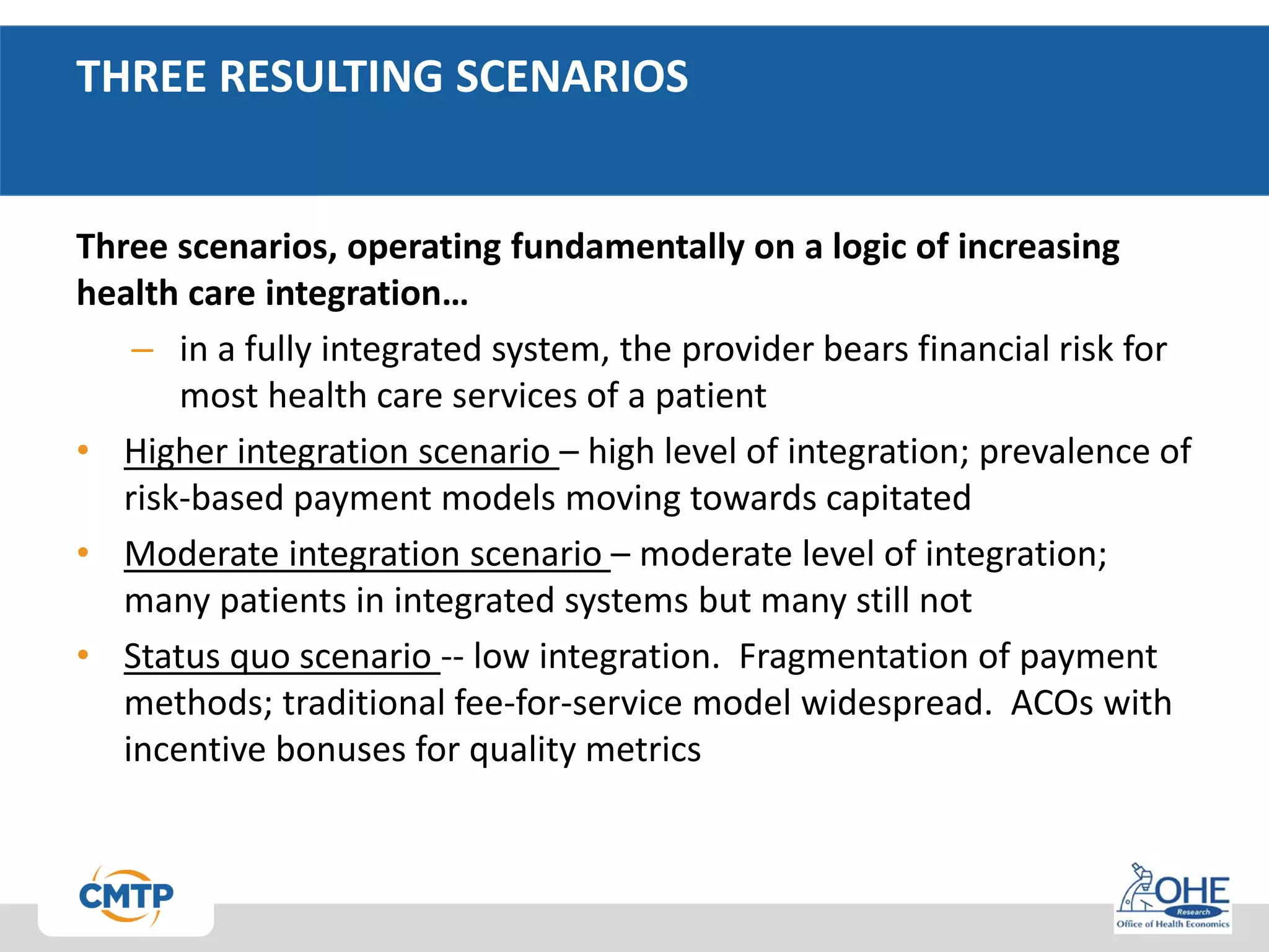 THREE RESULTING SCENARIOS
Three scenarios, operating fundamentally on a logic of increasing
health care integration…
– in a fully integrated system, the provider bears financial risk for
most health care services of a patient
• Higher integration scenario – high level of integration; prevalence of
risk-based payment models moving towards capitated
• Moderate integration scenario – moderate level of integration;
many patients in integrated systems but many still not
• Status quo scenario -- low integration. Fragmentation of payment
methods; traditional fee-for-service model widespread. ACOs with
incentive bonuses for quality metrics
 