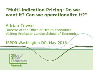 Adrian Towse
Director of the Office of Health Economics
Visiting Professor London School of Economics
ISPOR Washington DC, May 2016
“Multi-indication Pricing: Do we
want it? Can we operationalize it?”
 