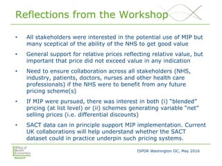 ISPOR Washington DC, May 2016
Reflections from the Workshop
• All stakeholders were interested in the potential use of MIP but
many sceptical of the ability of the NHS to get good value
• General support for relative prices reflecting relative value, but
important that price did not exceed value in any indication
• Need to ensure collaboration across all stakeholders (NHS,
industry, patients, doctors, nurses and other health care
professionals) if the NHS were to benefit from any future
pricing scheme(s)
• If MIP were pursued, there was interest in both (i) “blended”
pricing (at list level) or (ii) schemes generating variable “net”
selling prices (i.e. differential discounts)
• SACT data can in principle support MIP implementation. Current
UK collaborations will help understand whether the SACT
dataset could in practice underpin such pricing systems.
 
