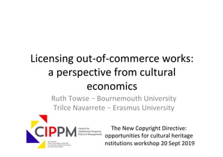 Ruth	Towse	–	Bournemouth	University	
Trilce	Navarrete	–	Erasmus	University	
	
Licensing	out-of-commerce	works:	
a	perspective	from	cultural	
economics	
The	New	Copyright	Directive:	
opportunities	for	cultural	heritage	
institutions	workshop	20	Sept	2019	
 