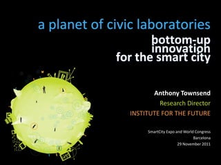 a planet of civic laboratories
                    bottom-up
                    innovation
             for the smart city

                       Anthony Townsend
                         Research Director
                INSTITUTE FOR THE FUTURE

                     SmartCity Expo and World Congress
                                             Barcelona
                                     29 November 2011
 