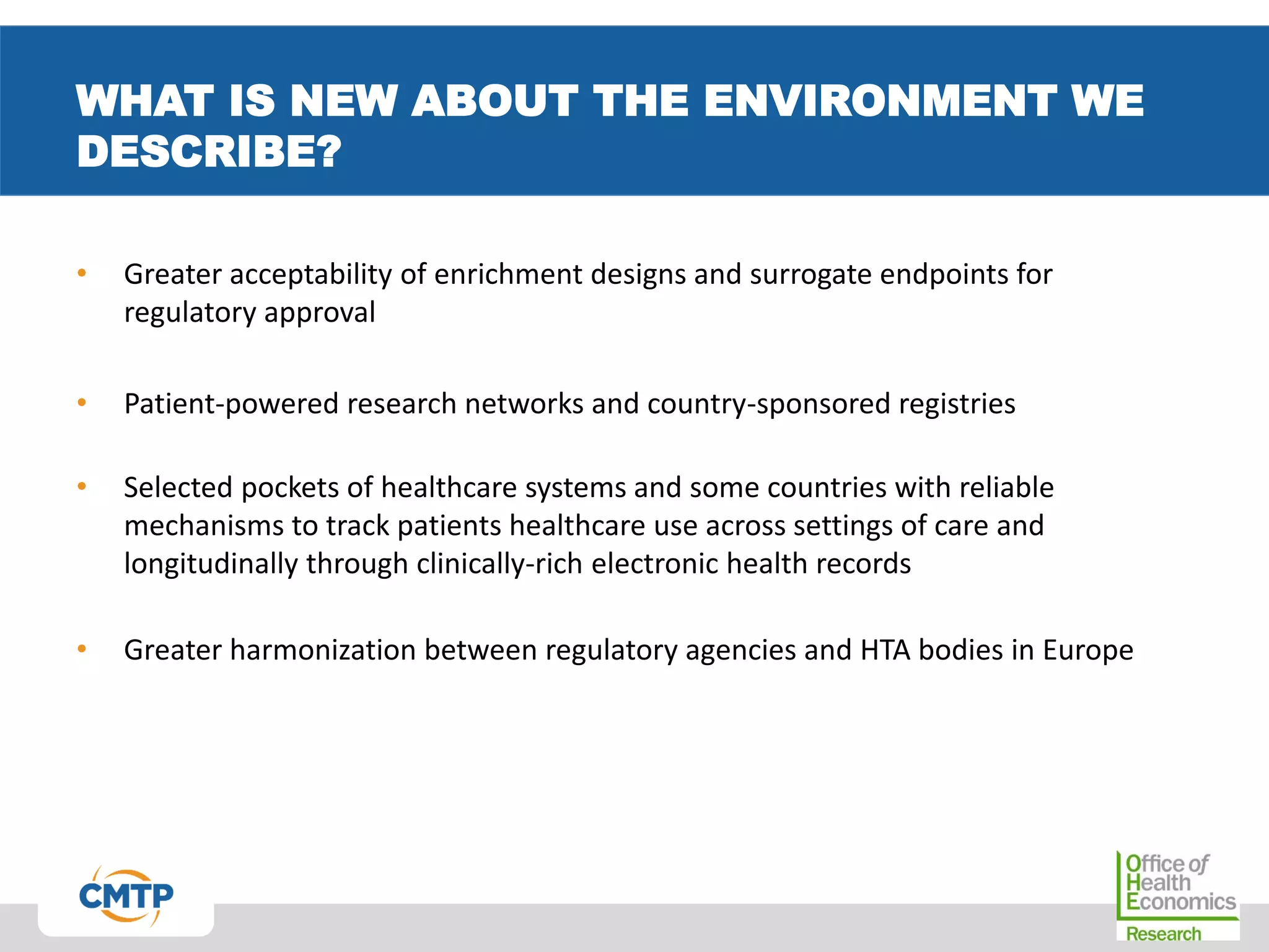WHAT IS NEW ABOUT THE ENVIRONMENT WE
DESCRIBE?
• Greater acceptability of enrichment designs and surrogate endpoints for
regulatory approval
• Patient-powered research networks and country-sponsored registries
• Selected pockets of healthcare systems and some countries with reliable
mechanisms to track patients healthcare use across settings of care and
longitudinally through clinically-rich electronic health records
• Greater harmonization between regulatory agencies and HTA bodies in Europe
 