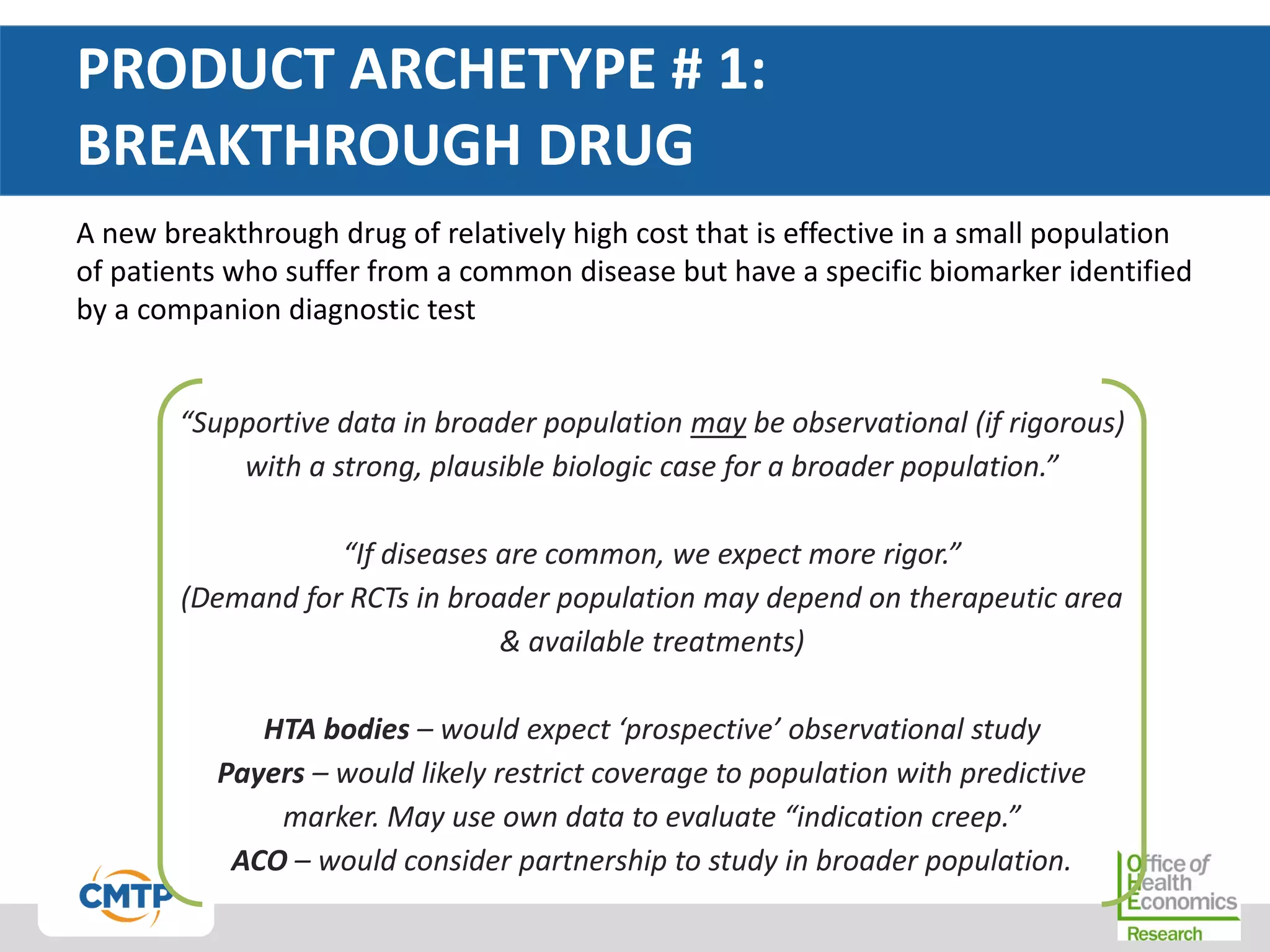 PRODUCT ARCHETYPE # 1:
BREAKTHROUGH DRUG
A new breakthrough drug of relatively high cost that is effective in a small population
of patients who suffer from a common disease but have a specific biomarker identified
by a companion diagnostic test
“Supportive data in broader population may be observational (if rigorous)
with a strong, plausible biologic case for a broader population.”
“If diseases are common, we expect more rigor.”
(Demand for RCTs in broader population may depend on therapeutic area
& available treatments)
HTA bodies – would expect ‘prospective’ observational study
Payers – would likely restrict coverage to population with predictive
marker. May use own data to evaluate “indication creep.”
ACO – would consider partnership to study in broader population.
 